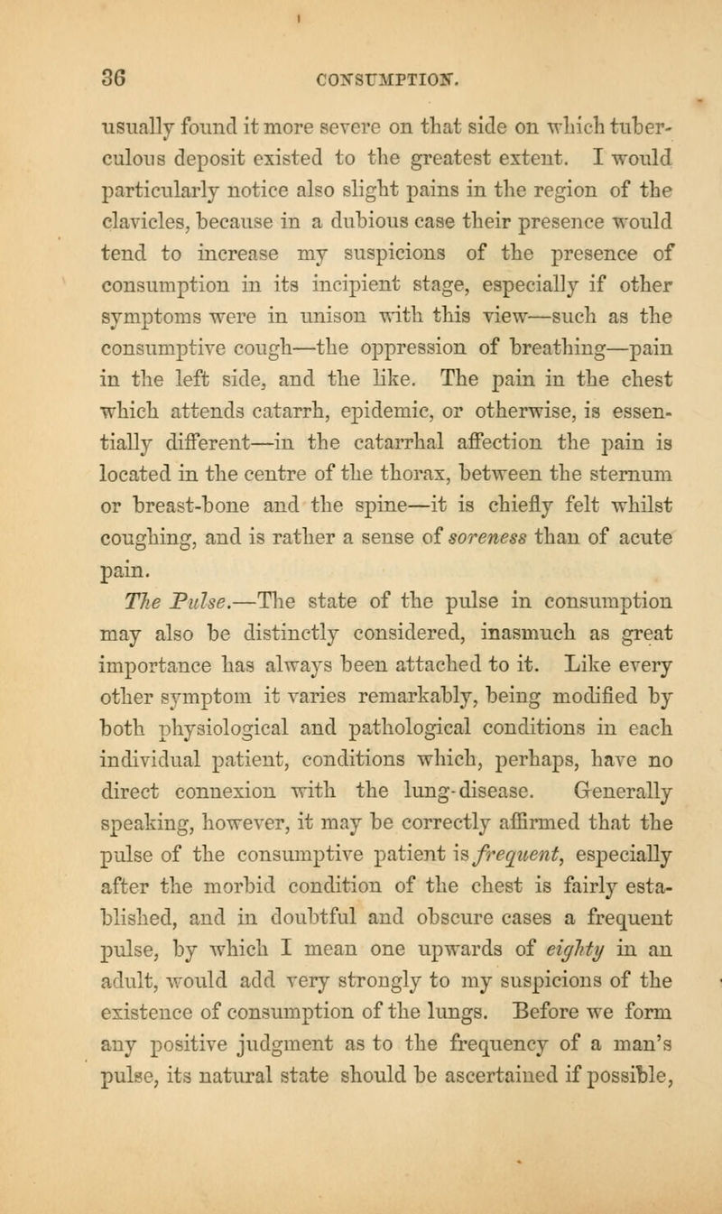 usually found it more severe on that side on winch tuber- culous deposit existed to the greatest extent. I would particularly notice also slight pains in the region of the clavicles, because in a dubious case their presence would tend to increase my suspicions of the presence of consumption in its incipient stage, especially if other symptoms were in unison with this view—such as the consumptive cough—the oppression of breathing—pain in the left side, and the like. The pain in the chest which attends catarrh, epidemic, or otherwise, is essen- tially different—in the catarrhal affection the pain is located in the centre of the thorax, between the sternum or breast-bone and the spine—it is chiefly felt whilst coughing, and is rather a sense of soreness than of acute pain. The Pulse.—The state of the pulse in consumption may also be distinctly considered, inasmuch as great importance has always been attached to it. Like every other symptom it varies remarkably, being modified by both physiological and pathological conditions in each individual patient, conditions which, perhaps, have no direct connexion with the lung-disease. Generally speaking, however, it may be correctly affirmed that the pulse of the consumptive patient is frequent, especially after the morbid condition of the chest is fairly esta- blished, and in doubtful and obscure cases a frequent pulse, by which I mean one upwards of eiglrtij in an adult, would add very strongly to my suspicions of the existence of consumption of the lungs. Before we form any positive judgment as to the frequency of a man's pulse, its natural state should be ascertained if possible,