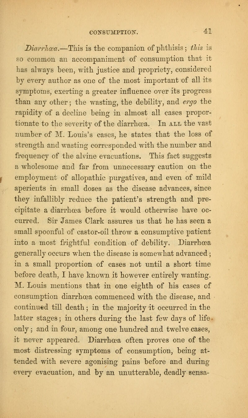 Diarrhoea.—This is the companion of phthisis; this is so common an accompaniment of consumption that it has always been, with justice and propriety, considered by every author as one of the most important of all its symptoms, exerting a greater influence over its progress than any other; the wasting, the debility, and ergo the rapidity of a decline being in almost all cases propor- tionate to the severity of the diarrhoea. In all the vast number of M. Louis's cases, he states that the loss of strength and wasting corresponded with the number and frequency of the alvine evacuations. This fact suggests a wholesome and far from unnecessary caution on the employment of allopathic purgatives, and even of mild aperients in small doses as the disease advances, since they infallibly reduce the patient's strength and pre- cipitate a diarrhoea before it would otherwise have oc- curred. Sir James Clark assures us that he has seen a small spoonful of castor-oil throw a consumptive patient into a most frightful condition of debility. Diarrhoea generally occurs when the disease is somewhat advanced; in a small proportion of cases not until a short time before death, I have known it however entirely wanting, M. Louis mentions that in one eighth of his cases of consumption diarrhoea commenced with the disease, and continued till death; in the majority it occurred in the latter stages; in others during the last few days of life • only; and in four, among one hundred and twelve cases, it never appeared. Diarrhoea often proves one of the most distressing symptoms of consumption, being at- tended with severe agonising pains before and during every evacuation, and by an unutterable, deadly sensa-