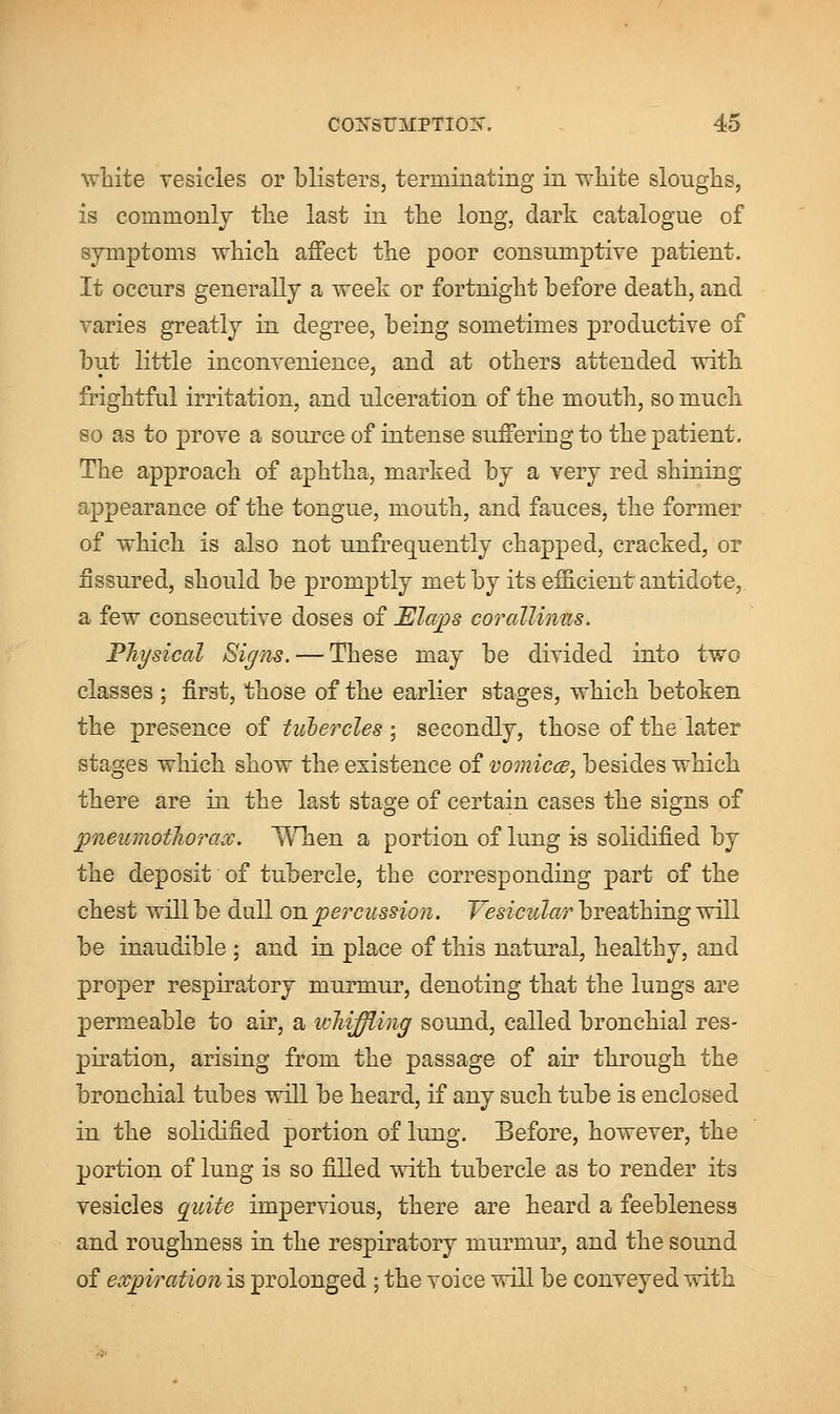 white vesicles or blisters, terminating in white sloughs, is commonly the last in the long, dark catalogue of symptoms which affect the poor consumptive patient. It occurs generally a week or fortnight before death, and varies greatly in degree, being sometimes productive of but little inconvenience, and at others attended with frightful irritation, and ulceration of the mouth, so much so as to prove a source of intense suffering to the patient. The approach of aphtha, marked by a very red shining appearance of the tongue, mouth, and fauces, the former of which is also not unfrequently chapped, cracked, or fissured, should be promptly met by its efficient antidote, a few consecutive doses of Elaps corallimis. Physical Signs. — These may be divided into two classes ; first, those of the earlier stages, which betoken the presence of tubercles ; secondly, those of the later stages which show the existence of vomicce, besides which there are in the last stage of certain cases the signs of pneumothorax. When a portion of lung is solidified by the deposit of tubercle, the corresponding part of the chest will be dull on percussion. Vesicular breathing will be inaudible ; and in place of this natural, healthy, and proper respiratory murmur, denoting that the lungs are permeable to air, a whiffling sound, called bronchial res- piration, arising from the passage of air through the bronchial tubes will be heard, if any such tube is enclosed in the solidified portion of lung. Before, however, the portion of lung is so filled with tubercle as to render its vesicles qiiite impervious, there are heard a feebleness and roughness in the respiratory murmur, and the sound of expiration is prolonged ; the voice will be conveyed with