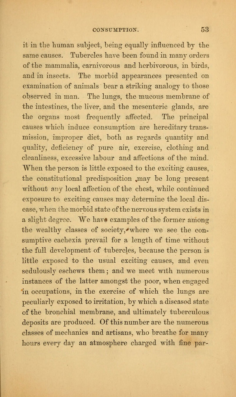 it in the human subject, being equally influenced by the same causes. Tubercles have been found in many orders of the mammalia, carnivorous and herbivorous, in birds, and in insects. The morbid appearances presented on examination of animals bear a striking analogy to those observed in man. The lunars, the mucous membrane of the intestines, the liver, and the mesenteric glands, are the organs most frequently affected. The principal causes which induce consumption are hereditary trans- mission, improper diet, both as regards quantity and quality, deficiency of pure air, exercise, clothing and cleanliness, excessive labour and affections of the mind. When the person is little exposed to the exciting causes, the constitutional predisposition jnay be long present without any local affection of the chest, while continued exposure to exciting causes may determine the local dis- ease, when the morbid state of the nervous system exists in a slight degree. We havs examples of the former among the wealthy classes of society,'where we see the con- sumptive cachexia prevail for a length of time without the full development of tubercles, because the person is little exposed to the usual exciting causes, and even sedulously eschews them; and we meet with numerous instances of the latter amongst the poor, when engaged in occupations, in the exercise of which the lungs are peculiarly exposed to irritation, by which a diseased state of the bronchial membrane, and ultimately tuberculous deposits are produced. Of this number are the numerous classes of mechanics and artisans, who breathe for many hours every day an atmosphere charged with fine par-