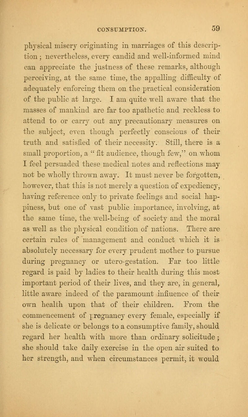 physical misery originating in marriages of this descrip- tion ; nevertheless, every candid and well-informed mind can appreciate the justness of these remarks, although perceiving, at the same time, the appalling difficulty of adequately enforcing them on the practical consideration of the public at large. I am quite well aware that the masses of mankind are far too apathetic and reckless to attend to or carry out any precautionary measures on the subject, even though perfectly conscious of their truth and satisfied of their necessity. Still, there is a small proportion, a  fit audience, though few, on whom I feel persuaded these medical notes and reflections may not be wholly thrown away. It must never be forgotten, however, that this is not merely a question of expediency, having reference only to private feelings and social hap- piness, but one of vast public importance, involving, at the same time, the well-being of society and the moral as well as the physical condition of nations. There are certain rules of management and conduct which it is absolutely necessary for every prudent mother to pursue during pregnancy or utero-gestation. Ear too little regard is paid by ladies to their health during this most important period of their lives, and they are, in general, little aware indeed of the paramount influence of their own health upon that of their children. From the commencement of rregnancy every female, especially if she is delicate or belongs to a consumptive family, should regard her health with more than ordinary solicitude ; she should take daily exercise in the open air suited to her strength, and when circumstances permit, it would