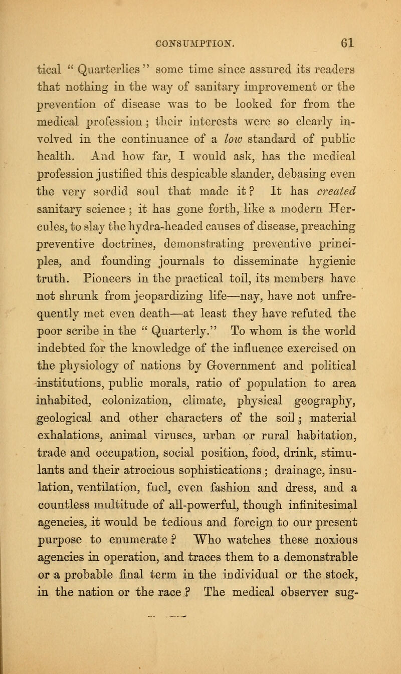 tical  Quarterlies some time since assured its readers that nothing in the way of sanitary improvement or the prevention of disease was to be looked for from the medical profession; their interests were so clearly in- volved in the continuance of a low standard of public health. And how far, I would ask, has the medical profession justified this despicable slander, debasing even the very sordid soul that made it ? It has created sanitary science ; it has gone forth, like a modern Her- cules, to slay the hydra-headed causes of disease, preaching preventive doctrines, demonstrating preventive princi- ples, and founding journals to disseminate hygienic truth. Pioneers in the practical toil, its members have not shrunk from jeopardizing life—nay, have not unfre- quently met even death—at least they have refuted the poor scribe in the  Quarterly. To whom is the world indebted for the knowledge of the influence exercised on the physiology of nations by Government and political institutions, public morals, ratio of population to area inhabited, colonization, climate, physical geography, geological and other characters of the soil ; material exhalations, animal viruses, urban or rural habitation, trade and occupation, social position, food, drink, stimu- lants and their atrocious sophistications ; drainage, insu- lation, ventilation, fuel, even fashion and dress, and a countless multitude of all-powerful, though infinitesimal agencies, it would be tedious and foreign to our present purpose to enumerate ? Who watches these noxious agencies in operation, and traces them to a demonstrable or a probable final term in the individual or the stock, in the nation or the race ? The medical observer sug-