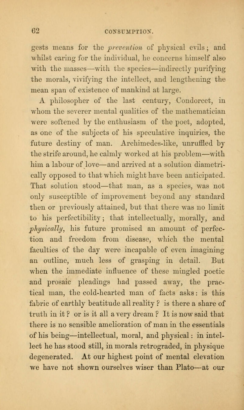 gests means for the prevention of physical evils; and whilst earing for the individual, he concerns himself also with the masses—with the species—indirectly purifying the morals, vivifying the intellect, and lengthening the mean span of existence of mankind at large. A philosopher of the last century, Condorcet, in whom the severer mental qualities of the mathematician were softened by the enthusiasm of the poet, adopted, as one of the subjects of his speculative inquiries, the future destiny of man. Archimedes-like, unruffled by the strife around, he calmly worked at his problem—with him a labour of love—and arrived at a solution diametri- cally opposed to that which might have been anticipated. That solution stood—that man, as a species, was not only susceptible of improvement beyond any standard then or previously attained, but that there was no limit to his perfectibility; that intellectually, morally, and physically, his future promised an amount of perfec- tion and freedom from disease, which the mental faculties of the day were incapable of even imagining an outline, much less of grasping in detail. But when the immediate influence of these mingled poetic and prosaic pleadings had passed away, the prac- tical man, the cold-hearted man of facts asks: is this fabric of earthly beatitude all reality ? is there a share of truth in it ? or is it all a very dream ? It is now said that there is no sensible amelioration of man in the essentials of his being—intellectual, moral, and physical: in intel- lect he has stood still, in morals retrograded, in physique degenerated. At our highest point of mental elevation we have not shown ourselves wiser than Plato—at our