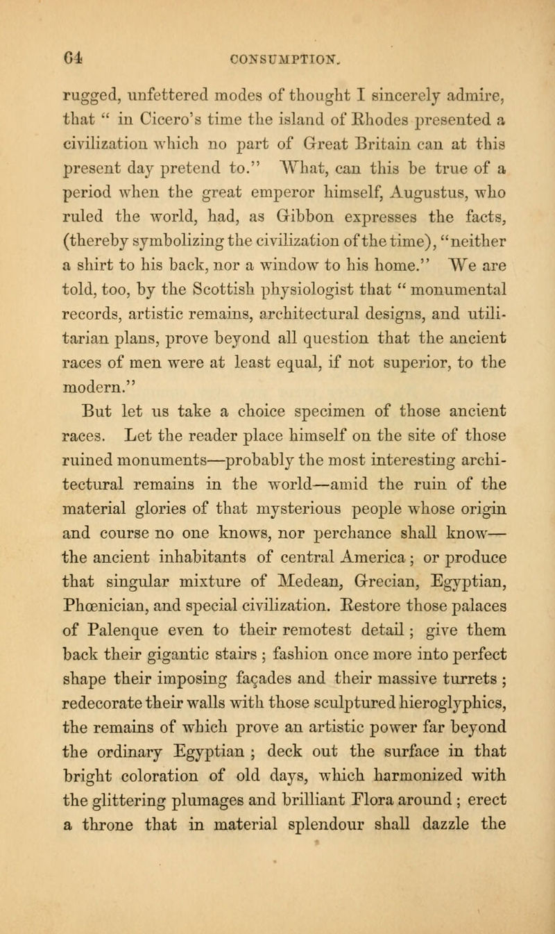 rugged, unfettered modes of thought I sincerely admire, that  in Cicero's time the island of Rhodes presented a civilization which no part of Great Britain can at this present day pretend to. What, can this be true of a period when the great emperor himself, Augustus, who ruled the world, had, as Gibbon expresses the facts, (thereby symbolizing the civilization of the time), neither a shirt to his back, nor a window to his home. We are told, too, by the Scottish physiologist that  monumental records, artistic remains, architectural designs, and utili- tarian plans, prove beyond all question that the ancient races of men were at least equal, if not superior, to the modern. But let us take a choice specimen of those ancient races. Let the reader place himself on the site of those ruined monuments—probably the most interesting archi- tectural remains in the world—amid the ruin of the material glories of that mysterious people whose origin and course no one knows, nor perchance shall know— the ancient inhabitants of central America; or produce that singular mixture of Medean, Grecian, Egyptian, Phoenician, and special civilization. Restore those palaces of Palenque even to their remotest detail; give them back their gigantic stairs ; fashion once more into perfect shape their imposing facades and their massive turrets ; redecorate their walls with those sculptured hieroglyphics, the remains of which prove an artistic power far beyond the ordinary Egyptian ; deck out the surface in that bright coloration of old days, which harmonized with the glittering plumages and brilliant Elora around ; erect a throne that in material splendour shall dazzle the