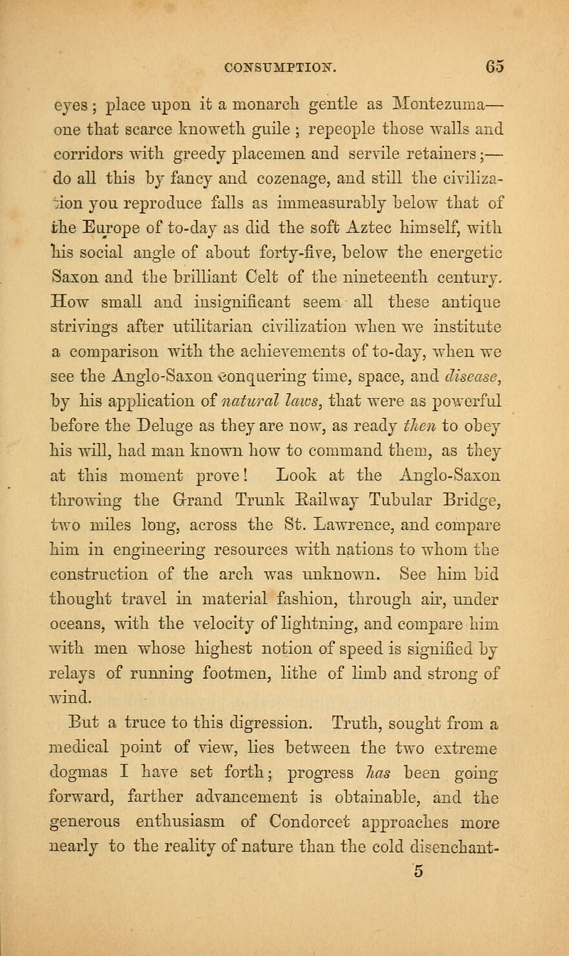 eyes ; place upon it a monarch gentle as Montezuma— one that scarce knowetk guile ; repeople those walls and corridors with greedy placemen and servile retainers;— do all this by fancy and cozenage, and still the civiliza- tion you reproduce falls as immeasurably below that of the Europe of to-day as did the soft Aztec himself, with his social angle of about forty-five, below the energetic Saxon and the brilliant Celt of the nineteenth century. How small and insignificant seem - all these antique strivings after utilitarian civilization when we institute a comparison with the achievements of to-day, when we see the Anglo-Saxon conquering time, space, and disease, by his application of natural laws, that were as powerful before the Deluge as they are now, as ready then to obey his will, had man known how to command them, as they at this moment prove! Look at the Anglo-Saxon throwing the Grand Trunk Railway Tubular Bridge, two miles long, across the St. Lawrence, and compare him in engineering resources with nations to whom the construction of the arch was unknown. See him bid thought travel in material fashion, through air, under oceans, with the velocity of lightning, and compare him with men whose highest notion of speed is signified by relays of running footmen, lithe of limb and strong of wind. But a truce to this digression. Truth, sought from a medical point of view, lies between the two extreme dogmas I have set forth; progress has been going forward, farther advancement is obtainable, and the generous enthusiasm of Condorcet approaches more nearly to the reality of nature than the cold disenchant- 5