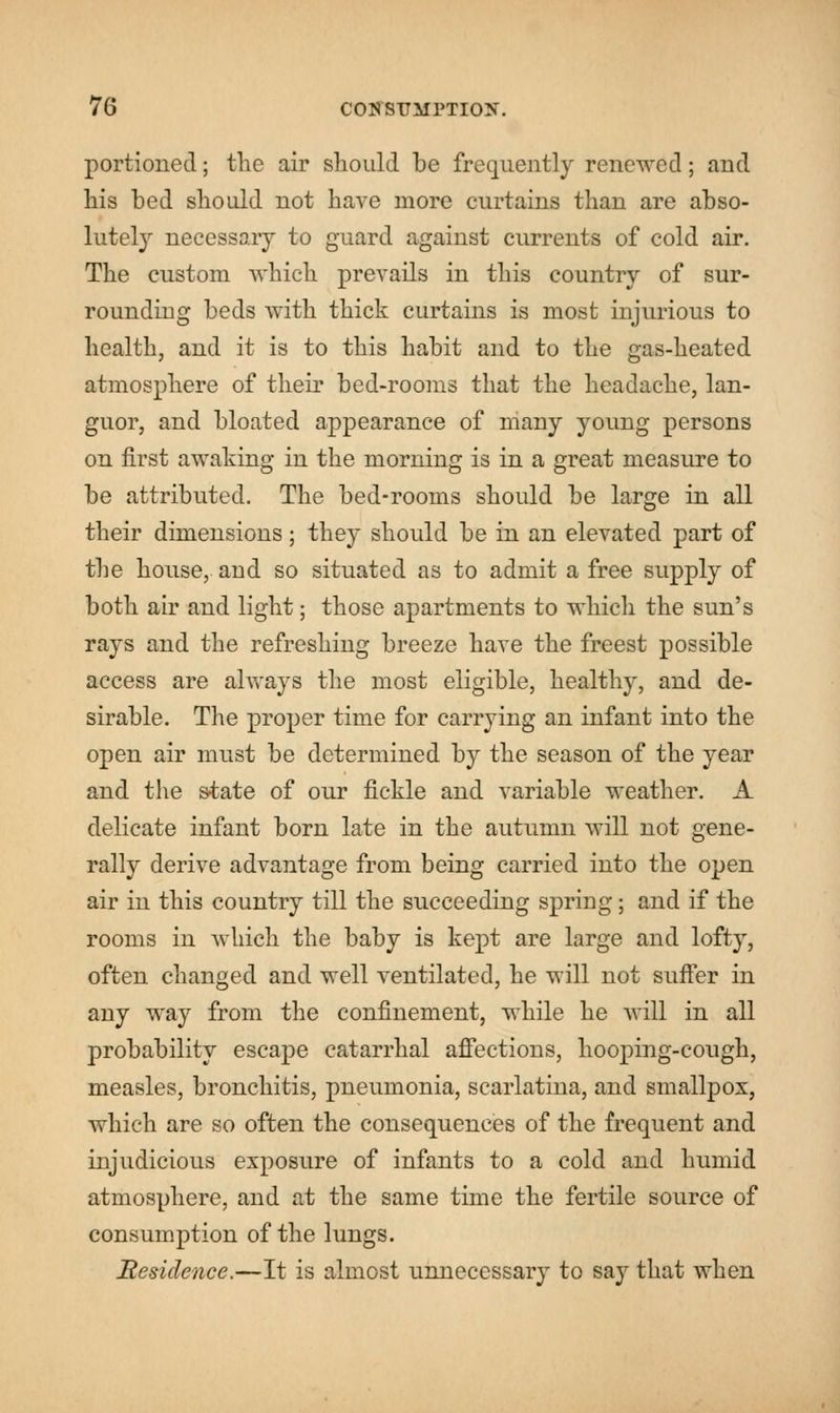 portioned; the air should be frequently renewed; and his bed should not have more curtains than are abso- lutely necessary to guard against currents of cold air. The custom which prevails in this country of sur- rounding beds with thick curtains is most injurious to health, and it is to this habit and to the gas-heated atmosphere of their bed-rooms that the headache, lan- guor, and bloated appearance of many young persons on first awaking in the morning is in a great measure to be attributed. The bed-rooms should be large in all their dimensions; they should be in an elevated part of the house, and so situated as to admit a free supply of both air and light; those apartments to which the sun's rays and the refreshing breeze have the freest possible access are always the most eligible, healthy, and de- sirable. The proper time for carrying an infant into the open air must be determined by the season of the year and the state of our fickle and variable weather. A delicate infant born late in the autumn will not gene- rally derive advantage from being carried into the open air in this country till the succeeding spring; and if the rooms in which the baby is kept are large and lofty, often changed and well ventilated, he will not suffer in any way from the confinement, while he will in all probability escape catarrhal affections, hooping-cough, measles, bronchitis, pneumonia, scarlatina, and smallpox, which are so often the consequences of the frequent and injudicious exposure of infants to a cold and humid atmosphere, and at the same time the fertile source of consumption of the lungs. Residence.—It is almost unnecessary to say that when