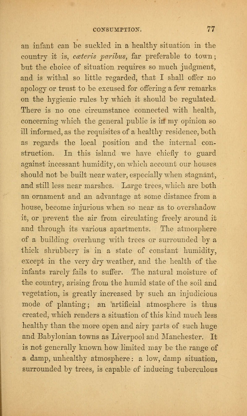 an infant can be suckled in a healthy situation in the country it is, cceteris paribus, far preferable to town; but the choice of situation requires so much judgment, and is withal so little regarded, that I shall offer no apology or trust to be excused for offering a few remarks on the hygienic rules by which it should be regulated. There is no one circumstance connected with health, concerning which the general public is in* my opinion so ill informed, as the requisites of a healthy residence, both as regards the local position and the internal con- struction. In this island we have chiefly to guard against incessant huniidit}*, on which account our houses should not be built near water, especially when stagnant, and still less near marshes. Large trees, which are both an ornament and an advantage at some distance from a house, become injurious when so near as to overshadow it, or prevent the air from circulating freely around it and through its various apartments. The atmosphere of a building overhung with trees or surrounded by a thick shrubbery is in a state of constant humidity, except in the very dry weather, and the health of the infants rarely fails to suffer. The natural moisture of the country, arising from the humid state of the soil and vegetation, is greatly increased by such an injudicious mode of planting; an 'artificial atmosphere is thus created, which renders a situation of this kind much less healthy than the more open and airy parts of such huge and Babylonian towns as Liverpool and Manchester. It is not generally known how limited may be the range of a damp, unhealthy atmosphere: a low, damp situation, surrounded by trees, is capable of inducing tuberculous