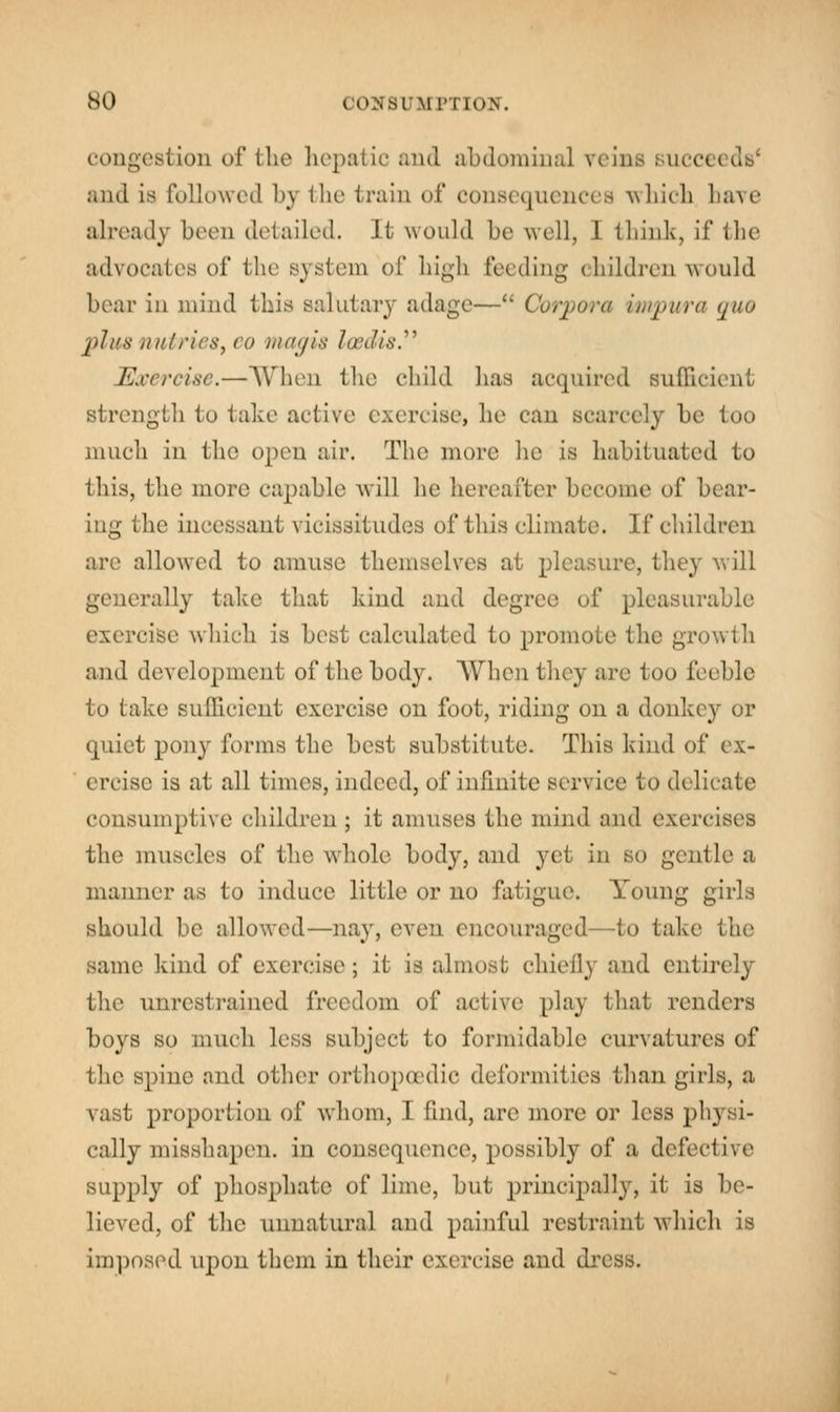 congestion of the hepatic and abdominal veins succeeds' and is followed by the train of consequences which have already been detailed. It would be well, I think, if the advocates of the system of high feeding children would boar in mind this salutary adage— Corpora impura tjuo plus nntries, eo magis loedis. Exercise.—When the child lias acquired sufficient strength to take active exercise* lie can scarcely he too much in the open air. The more he is habituated to this, the more capable will he hereafter become of bear- ing the incessant vicissitudes of this climate. If children are allowed to amuse themselves at pleasure, they will generally take that kind and degree of pleasurable exercise which is best calculated to promote the growth and development of the body. When they are 1 oo feeble to lake sufficient exercise on foot, riding on a donkey or quiet pony forms the best substitute. This kind of ex- ercise is at all times, indeed, of infinite service to delicate consumptive children ; it amuses the mind and exercises the muscles of the whole body, and yet in so gentle a manner as to induce little or no fatigue. Young girls should be allowed—nay, even encouraged—to take the same kind of exercise; it is almost chiefly and entirely the unrestrained freedom of active? play that renders boys so much less subject to formidable curvatures of the spine and other orthopaedic deformities than girls, a vast proportion of whom, I find, are more or less physi- cally misshapen, in consequence, possibly of a defective supply of phosphate of lime, but principally, it is be- lieved, of the unnatural and painful restraint which is imposed upon them in their exercise and dress.