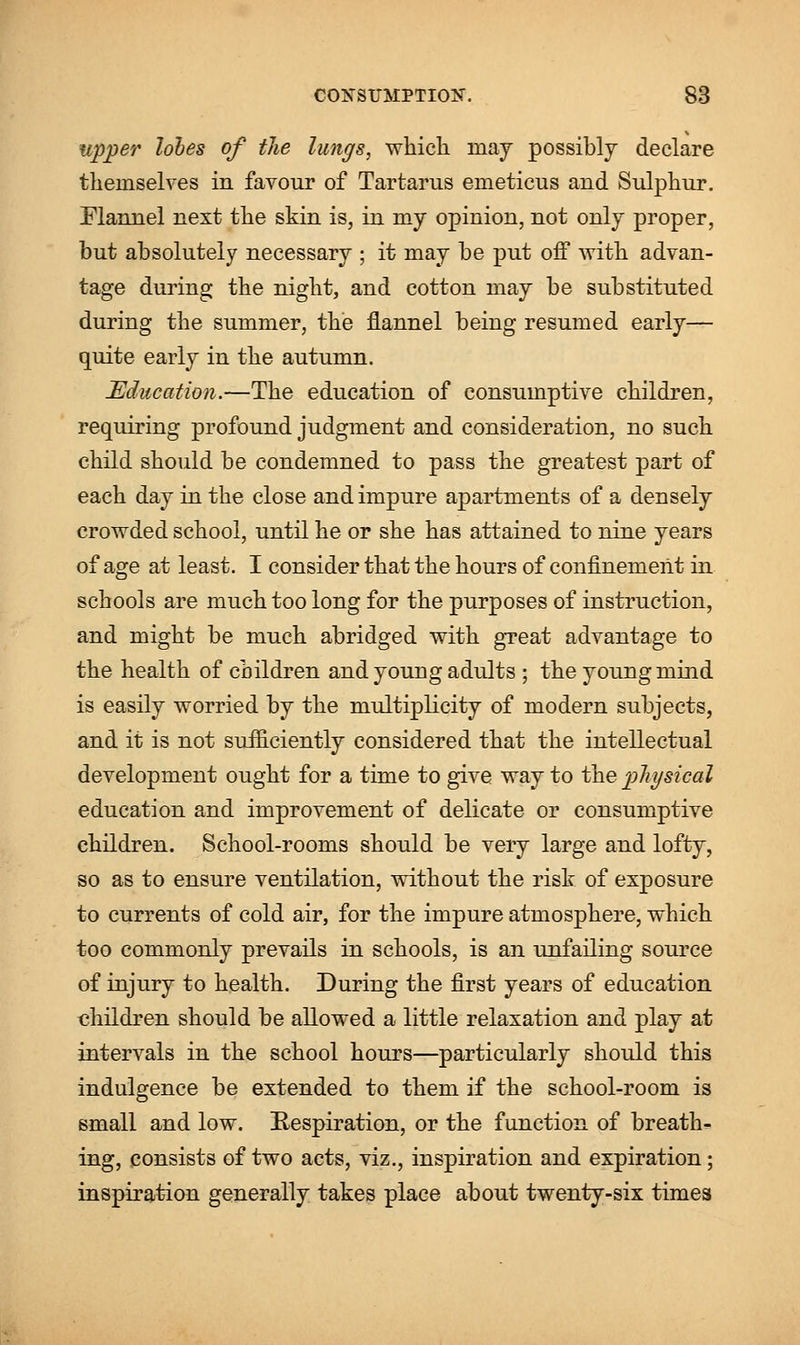 upper lobes of the lungs, which inay possibly declare themselves in favour of Tartarus enieticus and Sulphur. Flannel next the skin is, in my opinion, not only proper, but absolutely necessary ; it may be put off with advan- tage during the night, and cotton may be substituted during the summer, the flannel being resumed early— quite early in the autumn. Education.—The education of consumptive children, requiring profound judgment and consideration, no such child should be condemned to pass the greatest part of each day in the close and impure apartments of a densely crowded school, until he or she has attained to nine years of age at least. I consider that the hours of confinement in schools are much too long for the purposes of instruction, and might be much abridged with great advantage to the health of children and young adults ; the young mind is easily worried by the multiplicity of modern subjects, and it is not sufficiently considered that the intellectual development ought for a time to give way to the physical education and improvement of delicate or consumptive children. School-rooms should be very large and lofty, so as to ensure ventilation, without the risk of exposure to currents of cold air, for the impure atmosphere, which too commonly prevails in schools, is an unfailing source of injury to health. During the first years of education children should be allowed a little relaxation and play at intervals in the school hours—particularly should this indulgence be extended to them if the school-room is small and low. Respiration, or the function of breath- ing, consists of two acts, viz., inspiration and expiration; inspiration generally takes place about twenty-six times