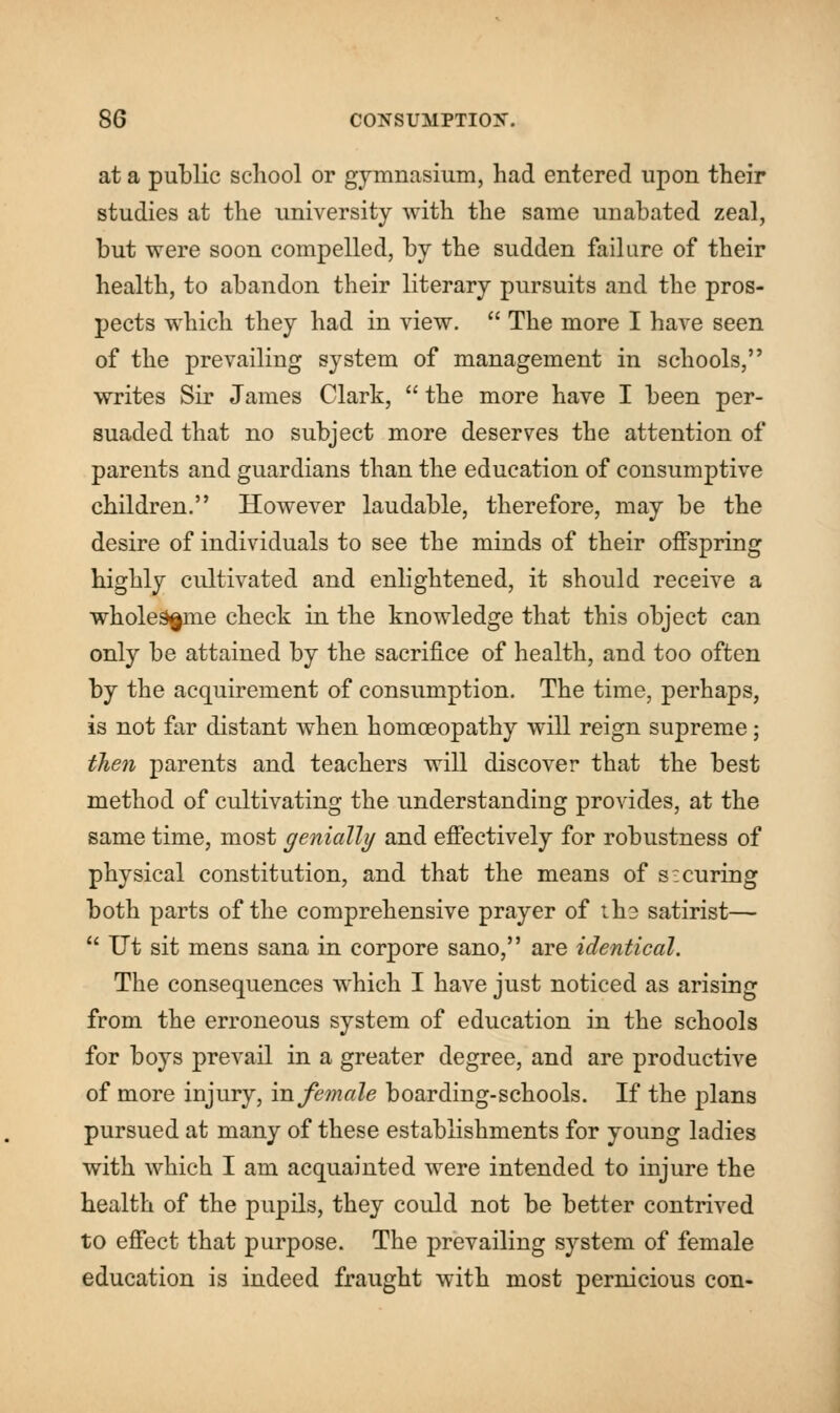 at a public school or gymnasium, had entered upon their studies at the university with the same unabated zeal, but were soon compelled, by the sudden failure of their health, to abandon their literary pursuits and the pros- pects which they had in view.  The more I have seen of the prevailing system of management in schools, writes Sir James Clark,  the more have I been per- suaded that no subject more deserves the attention of parents and guardians than the education of consumptive children. However laudable, therefore, may be the desire of individuals to see the minds of their offspring highly cultivated and enlightened, it should receive a wholesome check in the knowledge that this object can only be attained by the sacrifice of health, and too often by the acquirement of consumption. The time, perhaps, is not far distant when homoeopathy will reign supreme; then parents and teachers will discover that the best method of cultivating the understanding provides, at the same time, most genially and effectively for robustness of physical constitution, and that the means of s: curing both parts of the comprehensive prayer of tli3 satirist—  Ut sit mens sana in corpore sano, are identical. The consequences which I have just noticed as arising from the erroneous system of education in the schools for boys prevail in a greater degree, and are productive of more injury, in female boarding-schools. If the plans pursued at many of these establishments for young ladies with which I am acquainted were intended to injure the health of the pupils, they could not be better contrived to effect that purpose. The prevailing system of female education is indeed fraught with most pernicious con-