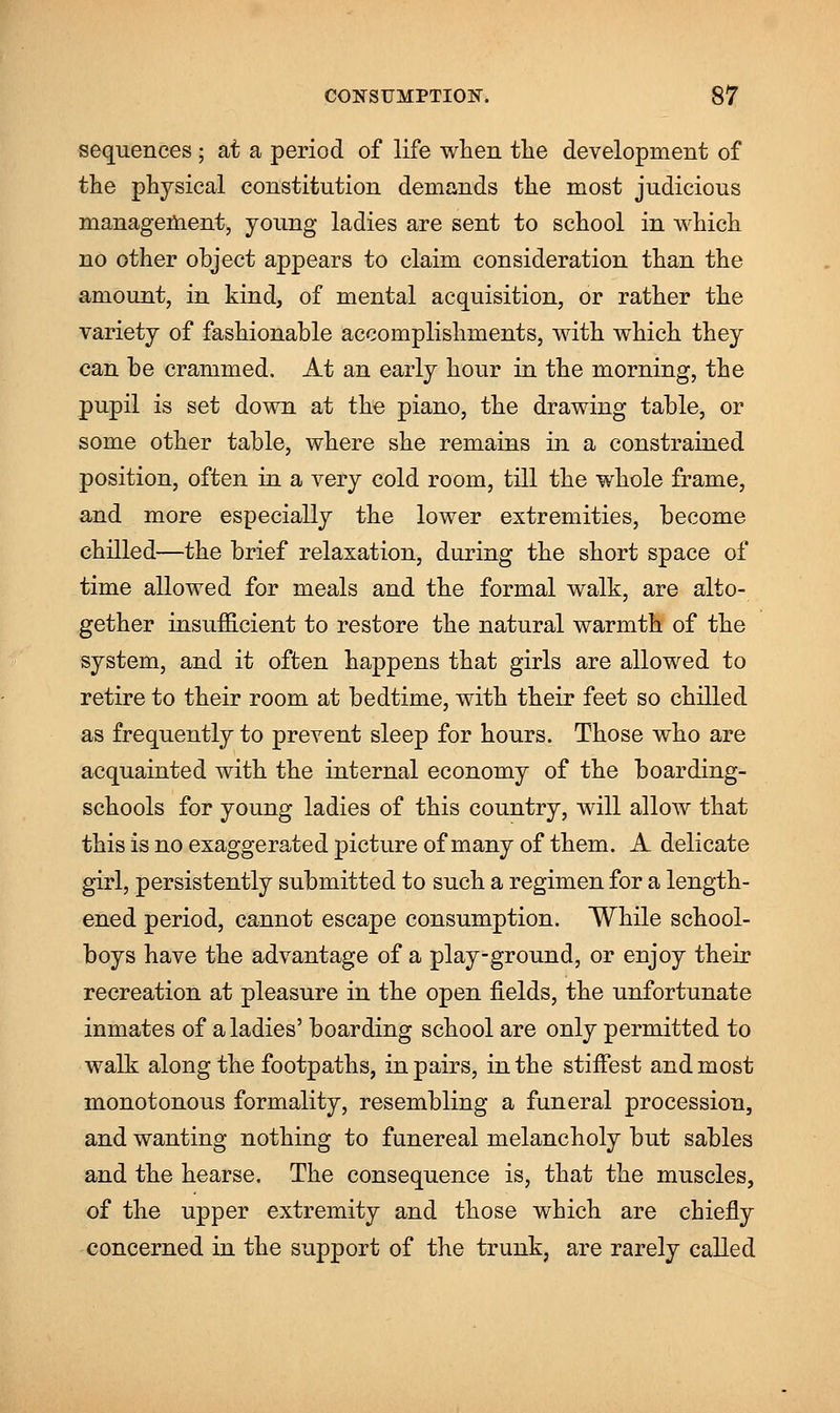 sequences ; at a period of life when the development of the physical constitution demands the most judicious management, young ladies are sent to school in which no other object appears to claim consideration than the amount, in kind, of mental acquisition, or rather the variety of fashionable accomplishments, with which they can be crammed. At an early hour in the morning, the pupil is set down at the piano, the drawing table, or some other table, where she remains in a constrained position, often in a very cold room, till the whole frame, and more especially the lower extremities, become chilled—the brief relaxation, during the short space of time allowed for meals and the formal walk, are alto- gether insufficient to restore the natural warmth of the system, and it often happens that girls are allowed to retire to their room at bedtime, with their feet so chilled as frequently to prevent sleep for hours. Those who are acquainted with the internal economy of the boarding- schools for young ladies of this country, will allow that this is no exaggerated picture of many of them. A delicate girl, persistently submitted to such a regimen for a length- ened period, cannot escape consumption. While school- boys have the advantage of a play-ground, or enjoy their recreation at pleasure in the open fields, the unfortunate inmates of a ladies' boarding school are only permitted to walk along the footpaths, in pairs, in the stiffest and most monotonous formality, resembling a funeral procession, and wanting nothing to funereal melancholy but sables and the hearse. The consequence is, that the muscles, of the upper extremity and those which are chiefly concerned in the support of the trunk, are rarely called