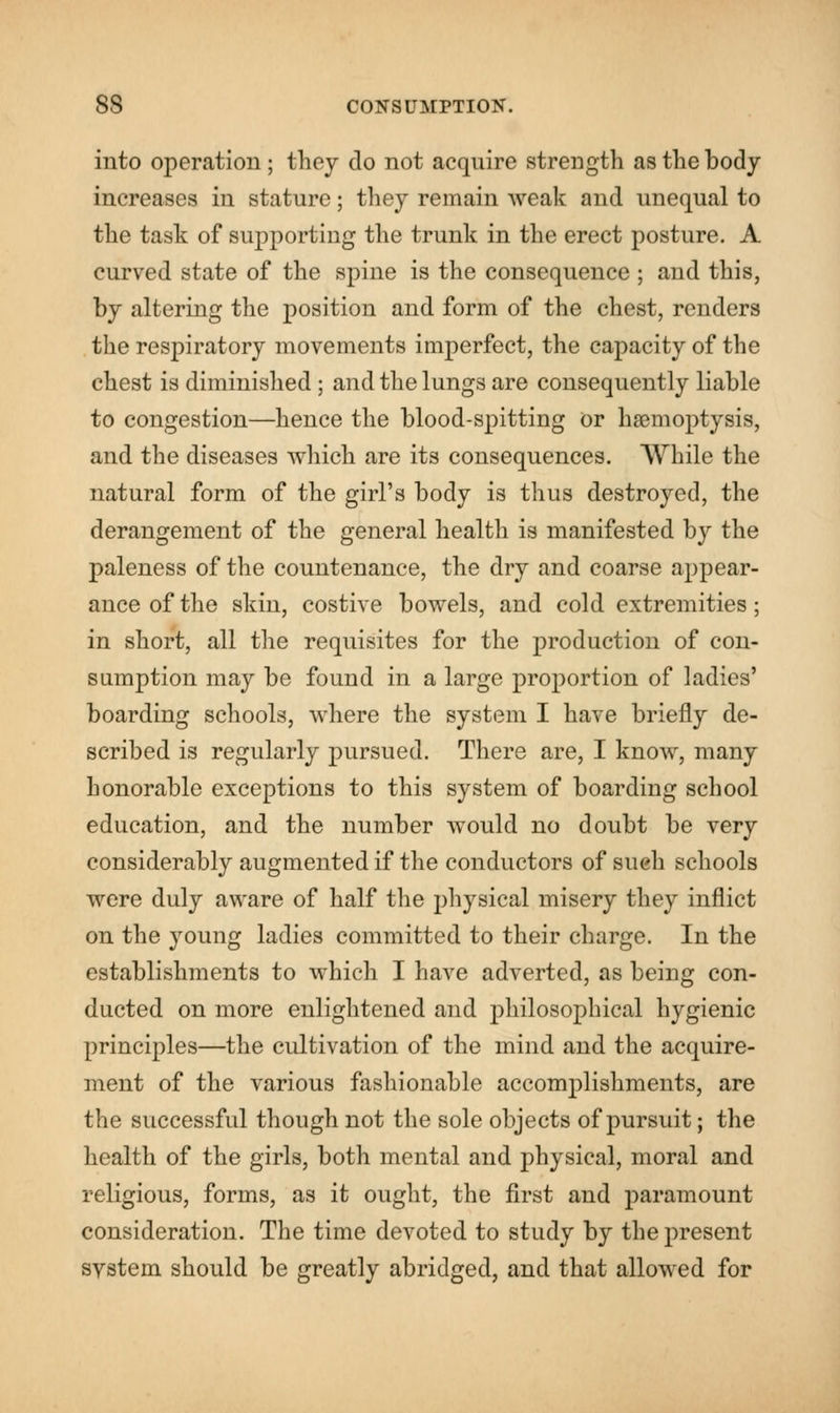 into operation; they do not acquire strength as the body increases in stature; they remain weak and unequal to the task of supporting the trunk in the erect posture. A curved state of the spine is the consequence ; and this, by altering the position and form of the chest, renders the respiratory movements imperfect, the capacity of the chest is diminished; and the lungs are consequently liable to congestion—hence the blood-spitting or haemoptysis, and the diseases which are its consequences. While the natural form of the girl's body is thus destroyed, the derangement of the general health is manifested by the paleness of the countenance, the dry and coarse appear- ance of the skin, costive bowels, and cold extremities; in short, all the requisites for the production of con- sumption may be found in a large proportion of ladies' boarding schools, where the system I have briefly de- scribed is regularly pursued. There are, I know, many honorable exceptions to this system of boarding school education, and the number would no doubt be very considerably augmented if the conductors of such schools were duly aware of half the physical misery they inflict on the young ladies committed to their charge. In the establishments to which I have adverted, as being con- ducted on more enlightened and philosophical hygienic principles—the cultivation of the mind and the acquire- ment of the various fashionable accomplishments, are the successful though not the sole objects of pursuit; the health of the girls, both mental and physical, moral and religious, forms, as it ought, the first and paramount consideration. The time devoted to study by the present system should be greatly abridged, and that allowed for