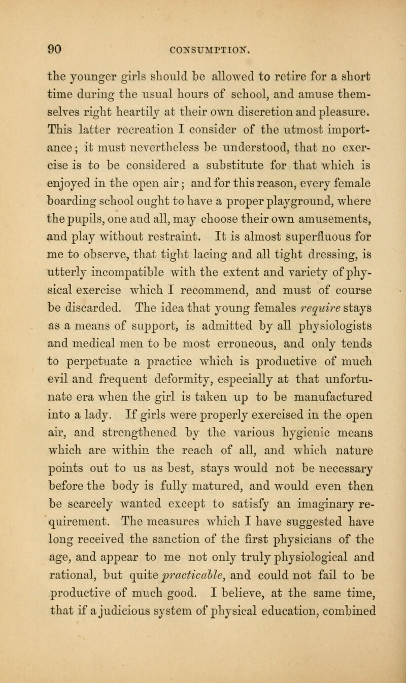 the younger girls should be allowed to retire for a short time during the usual hours of school, and amuse them- selves right heartily at their own discretion and pleasure. This latter recreation I consider of the utmost import- ance ; it must nevertheless be understood, that no exer- cise is to be considered a substitute for that which is enjoyed in the open air; and for this reason, every female boarding school ought to have a proper playground, where the pupils, one and all, may choose their own amusements, and play without restraint. It is almost superfluous for me to observe, that tight lacing and all tight dressing, is utterly incompatible with the extent and variety of phy- sical exercise which I recommend, and must of course be discarded. The idea that young females require stays as a means of support, is admitted by all physiologists and medical men to be most erroneous, and only tends to perpetuate a practice which is productive of much evil and frequent deformity, especially at that unfortu- nate era when the girl is taken up to be manufactured into a lady. If girls were properly exercised in the open air, and strengthened by the various hygienic means which are within the reach of all, and which nature points out to us as best, stays would not be necessary before the body is fully matured, and would even then be scarcely wanted except to satisfy an imaginary re- quirement. The measures which I have suggested have long received the sanction of the first physicians of the age, and appear to me not only truly physiological and rational, but quite practicable, and could not fail to be productive of much good. I believe, at the same time, that if a judicious system of physical education, combined