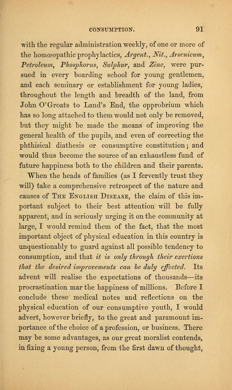 with the regular administration weekly, of one or more of the homoeopathic prophylactics, Argent., Nit., Arsenicum, Petroleum, Phosphorus, Sulphur, and Zinc, were pur- sued in every boarding school for young gentlemen, and each seminary or establishment for young ladies, throughout the length and breadth of the land, from John 0'Groats to Land's End, the opprobrium which has so long attached to them would not only be removed, but they might be made the means of improving the general health of the pupils, and even of correcting the phthisical diathesis or consumptive constitution; and would thus become the source of an exhaustless fund of future happiness both to the children and their parents. When the heads of families (as I fervently trust they will) take a comprehensive retrospect of the nature and causes of The English Disease, the claim of this im- portant subject to their best attention will be fully apparent, and in seriously urging it on the community at large, I would remind them of the fact, that the most important object of physical education in this country is unquestionably to guard against all possible tendency to consumption, and that it is only through their exertions that the desired improvements can he duly effected. Its advent will realise the expectations of thousands—its procrastination mar the happiness of millions. Before I conclude these medical notes and reflections on the physical education of our consumptive youth, I would advert, however briefly, to the great and paramount im- portance of the choice of a profession, or business. There may be some advantages, as our great moralist contends, in fixing a young person, from the first dawn of thought,