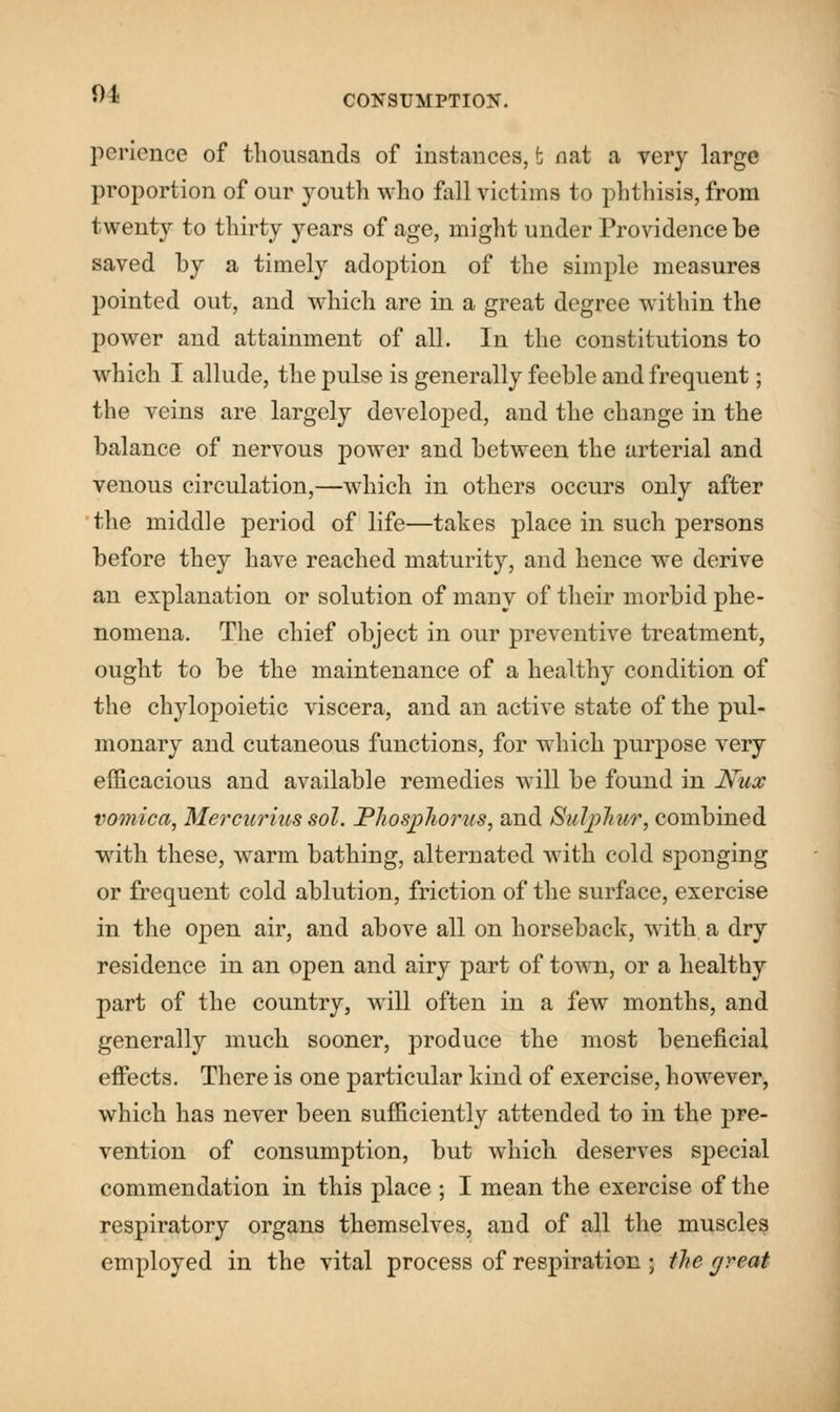 ot perience of thousands of instances, t nat a very large proportion of our youth who fall victims to phthisis, from twenty to thirty years of age, might under Providence be saved by a timely adoption of the simple measures pointed out, and which are in a great degree within the power and attainment of all. In the constitutions to which I allude, the pulse is generally feeble and frequent; the veins are largely developed, and the change in the balance of nervous power and between the arterial and venous circulation,—which in others occurs only after the middle period of life—takes place in such persons before they have reached maturity, and hence we derive an explanation or solution of many of their morbid phe- nomena. The chief object in our preventive treatment, ought to be the maintenance of a healthy condition of the chylopoietic viscera, and an active state of the pul- monary and cutaneous functions, for which purpose very efficacious and available remedies will be found in Nux vomica, Mercurius sol. Phosphorus, and Sulphur, combined with these, warm bathing, alternated with cold sponging or frequent cold ablution, friction of the surface, exercise in the open air, and above all on horseback, with a dry residence in an open and airy part of town, or a healthy part of the country, will often in a few months, and generally much sooner, produce the most beneficial effects. There is one particular kind of exercise, however, which has never been sufficiently attended to in the pre- vention of consumption, but which deserves special commendation in this place ; I mean the exercise of the respiratory organs themselves, and of all the muscles employed in the vital process of respiration; the great