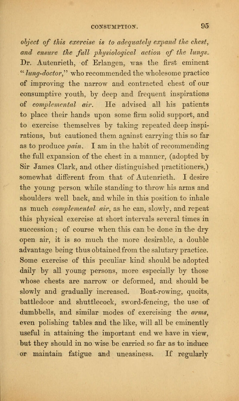 object of this exercise is to adequately expand the chest, and ensure the full physiological action of the lungs. Dr. Autenrieth, of Erlangen, was the first eminent  lung-doctor who recommended the wholesome practice of improving the narrow and contracted chest of onr consumptive youth, by deep and frequent inspirations of complemental air. He advised all his patients to place their hands upon some firm solid support, and to exercise themselves by taking repeated deep inspi- rations, but cautioned them against carrying this so far as to produce pain. I am in the habit of recommending the full expansion of the chest in a manner, (adopted by Sir James Clark, and other distinguished practitioners,) somewhat different from that of Autenrieth. I desire the young person while standing to throw his arms and shoulders well back, and while in this position to inhale as much complemental air, as he can, slowly, and repeat this physical exercise at short intervals several times in succession; of course when this can be done in the dry open air, it is so much the more desirable, a double advantage being thus obtained from the salutary practice. Some exercise of this peculiar kind should be adopted daily by all young persons, more especially by those whose chests are narrow or deformed, and should be slowly and gradually increased. Boat-rowing, quoits, battledoor and shuttlecock, sword-fencing, the use of dumbbells, and similar modes of exercising the w*ms, even polishing tables and the like, will all be eminently useful in attaining the important end we have in view, but they should in no wise be carried so far as to induce or maintain fatigue and uneasiness. If regularly