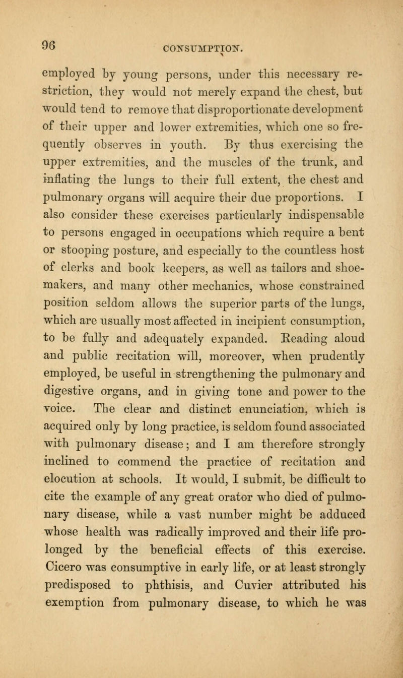 employed by young persons, under this necessary re- striction, they would not merely expand the chest, but would tend to remove that disproportionate development of their upper and lower extremities, which one so fre- quently observes in youth. By thus exercising the upper extremities, and the muscles of the trunk, and inflating the lungs to their full extent, the chest and pulmonary organs will acquire their due proportions. I also consider these exercises particularly indispensable to persons engaged in occupations which require a bent or stooping posture, and especially to the countless host of clerks and book keepers, as well as tailors and shoe- makers, and many other mechanics, whose constrained position seldom allows the superior parts of the lungs, which are usually most affected in incipient consumption, to be fully and adequately expanded. Reading aloud and public recitation will, moreover, when prudently employed, be useful in strengthening the pulmonary and digestive organs, and in giving tone and power to the voice. The clear and distinct enunciation, which is acquired only by long practice, is seldom found associated with pulmonary disease; and I am therefore strongly inclined to commend the practice of recitation and elocution at schools. It would, I submit, be difficult to cite the example of any great orator who died of pulmo- nary disease, while a vast number might be adduced whose health was radically improved and their life pro- longed by the beneficial effects of this exercise. Cicero was consumptive in early life, or at least strongly predisposed to phthisis, and Cuvier attributed his exemption from pulmonary disease, to which he was