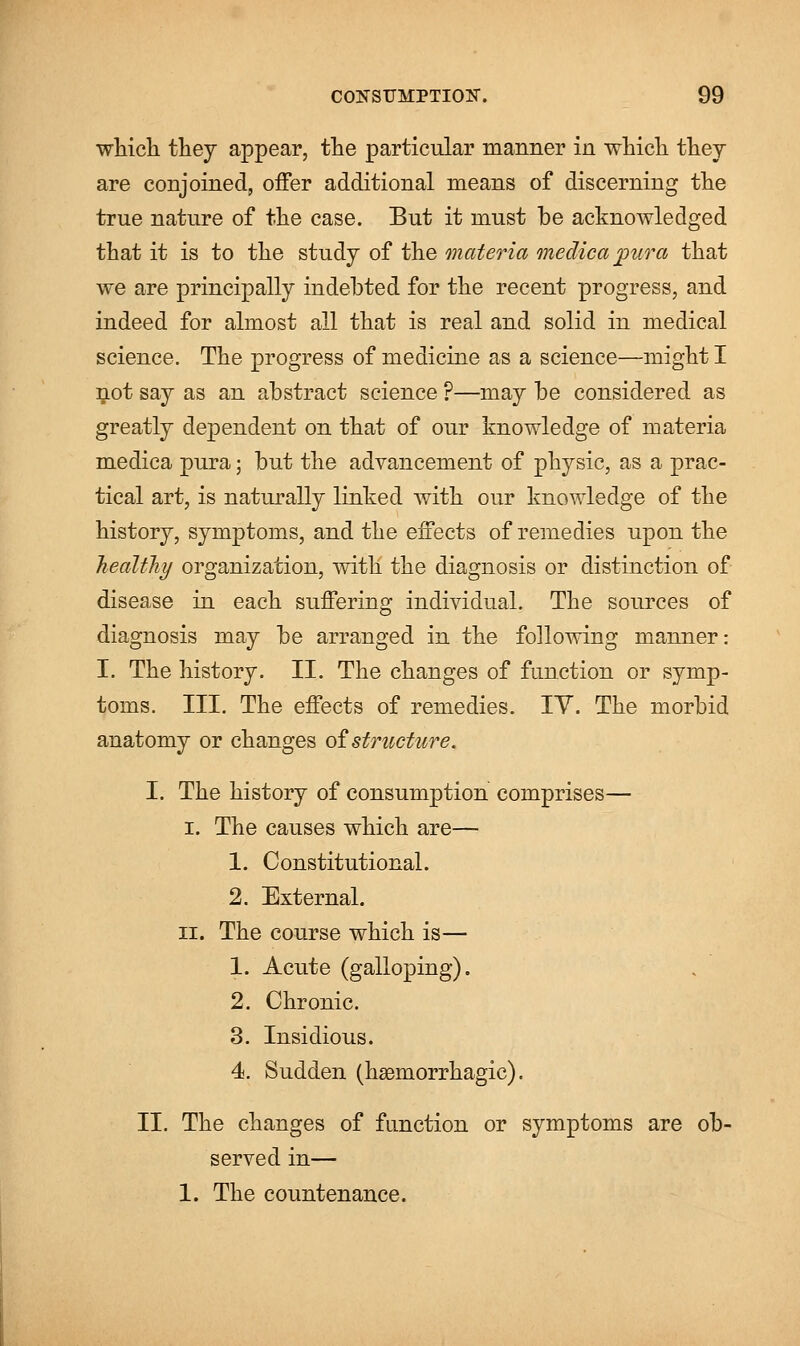 which they appear, the particular manner in which they are conjoined, offer additional means of discerning the true nature of the case. But it must be acknowledged that it is to the study of the materia medica pura that we are principally indebted for the recent progress, and indeed for almost all that is real and solid in medical science. The progress of medicine as a science—might I not say as an abstract science ?—may be considered as greatly dependent on that of our knowledge of materia medica pura; but the advancement of pl^sic, as a prac- tical art, is naturally linked with our knowledge of the history, symptoms, and the effects of remedies upon the healthy organization, with the diagnosis or distinction of disease in each suffering individual. The sources of diagnosis may be arranged in the following manner: I. The history. II. The changes of function or symp- toms. III. The effects of remedies. IV. The morbid anatomy or changes of structure. I. The history of consumption comprises— i. The causes which are— 1. Constitutional. 2. External. ii. The course which is— 1. Acute (galloping). 2. Chronic. 3. Insidious. 4. Sudden (hemorrhagic). II. The changes of function or symptoms are ob- served in— 1. The countenance.