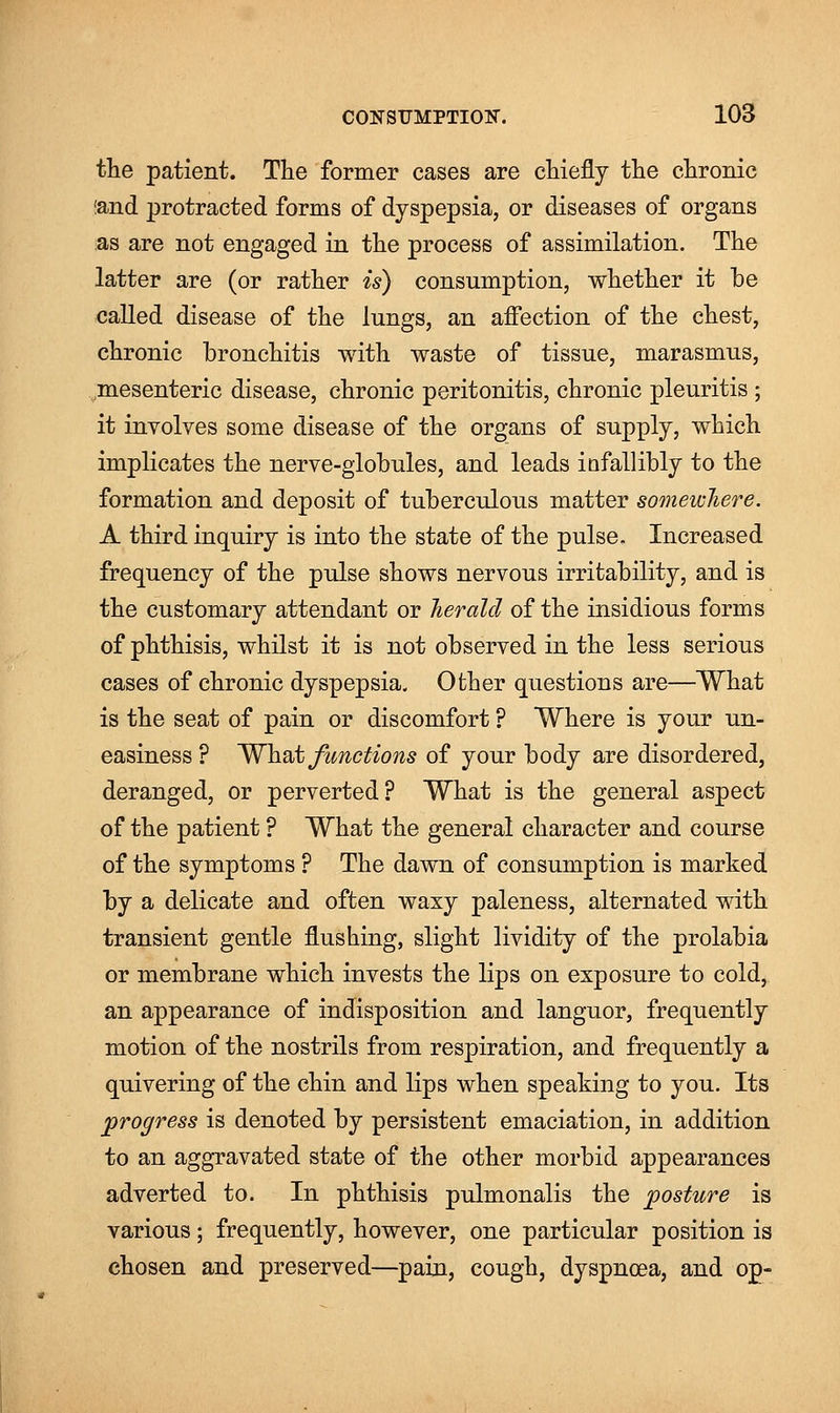 the patient. The former cases are chiefly the chronic and protracted forms of dyspepsia, or diseases of organs as are not engaged in the process of assimilation. The latter are (or rather is) consumption, whether it he called disease of the lungs, an affection of the chest, chronic bronchitis with waste of tissue, marasmus, mesenteric disease, chronic peritonitis, chronic pleuritis ; it involves some disease of the organs of supply, which implicates the nerve-globules, and leads infallibly to the formation and deposit of tuberculous matter somewhere. A third inquiry is into the state of the pulse. Increased frequency of the pulse shows nervous irritability, and is the customary attendant or herald of the insidious forms of phthisis, whilst it is not observed in the less serious cases of chronic dyspepsia. Other questions are—What is the seat of pain or discomfort ? Where is your un- easiness ? What functions of your body are disordered, deranged, or perverted? What is the general aspect of the patient ? What the general character and course of the symptoms ? The dawn of consumption is marked by a delicate and often waxy paleness, alternated with transient gentle flushing, slight lividity of the prolabia or membrane which invests the lips on exposure to cold, an appearance of indisposition and languor, frequently motion of the nostrils from respiration, and frequently a quivering of the chin and lips when speaking to you. Its progress is denoted by persistent emaciation, in addition to an aggravated state of the other morbid appearances adverted to. In phthisis pulmonalis the posture is various; frequently, however, one particular position is chosen and preserved—pain, cough, dyspnoea, and op-