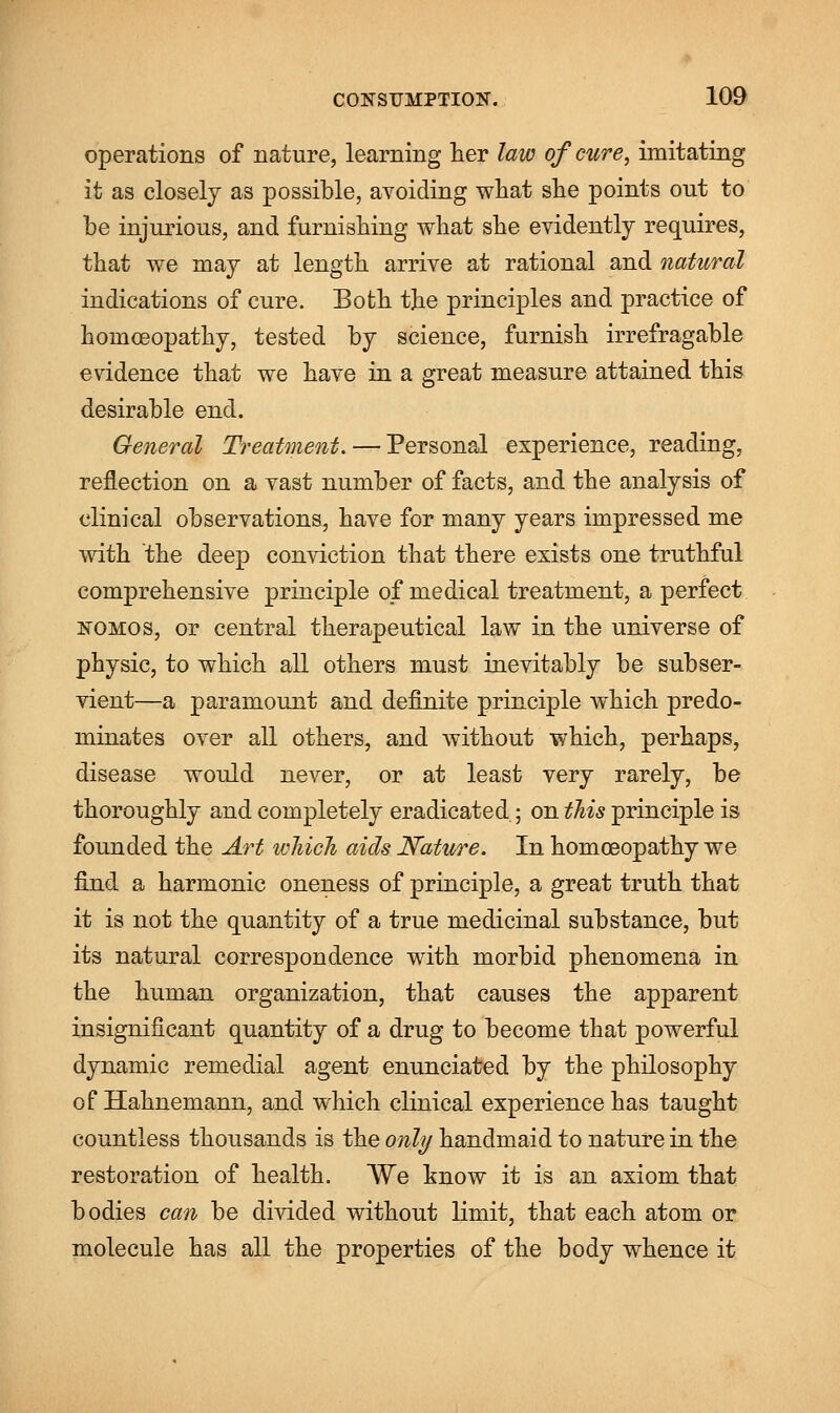 operations of nature, learning her law of cure, imitating it as closely as possible, avoiding what she points out to be injurious, and furnishing what she evidently requires, that we may at length arrive at rational and natural indications of cure. Both the principles and practice of homoeopathy, tested by science, furnish irrefragable evidence that we have in a great measure attained this desirable end. General Treatment. — Personal experience, reading, reflection on a vast number of facts, and the analysis of clinical observations, have for many years impressed me with the deep conviction that there exists one truthful comprehensive principle of medical treatment, a perfect nomos, or central therapeutical law in the universe of physic, to which all others must inevitably be subser- vient—a paramount and definite principle which predo- minates over all others, and without which, perhaps, disease would never, or at least very rarely, be thoroughly and completely eradicated; on this principle is founded the Art which aids Nature. In homoeopathy we find a harmonic oneness of principle, a great truth that it is not the quantity of a true medicinal substance, but its natural correspondence with morbid phenomena in the human organization, that causes the apparent insignificant quantity of a drug to become that powerful dynamic remedial agent enunciated by the philosophy of Hahnemann, and which clinical experience has taught countless thousands is the only handmaid to nature in the restoration of health. We know it is an axiom that bodies can be divided without limit, that each atom or molecule has all the properties of the body whence it