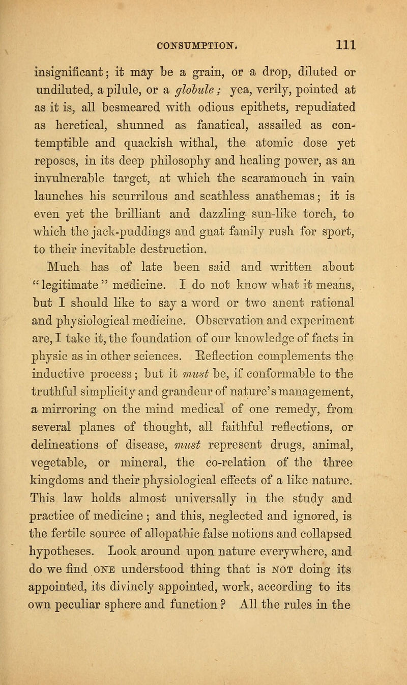 insignificant; it may be a grain, or a drop, diluted or undiluted, a pilule, or a globule; yea, verily, pointed at as it is, all besmeared with odious epithets, repudiated as heretical, shunned as fanatical, assailed as con- temptible and quackish withal, the atomic dose yet reposes, in its deep philosophy and healing power, as an invulnerable target, at which the scaramouch in vain launches his scurrilous and scathless anathemas; it is even yet the brilliant and dazzling- sun-like torch, to which the jack-puddings and gnat family rush for sport, to their inevitable destruction. Much has of late been said and written about legitimate medicine. I do not know what it means, but I should like to say a word or two anent rational and physiological medicine. Observation and experiment are, I take it, the foundation of our knowledge of facts in physic as in other sciences. Reflection complements the inductive process; but it must be, if conformable to the truthful simplicity and grandeur of nature's management, a mirroring on the mind medical of one remedy, from several planes of thought, all faithful reflections, or delineations of disease, must represent drugs, animal, vegetable, or mineral, the co-relation of the three kingdoms and their physiological effects of a like nature. This law holds almost universally in the study and practice of medicine ; and this, neglected and ignored, is the fertile source of allopathic false notions and collapsed hypotheses. Look around upon nature everywhere, and do we find one understood thing that is not doing its appointed, its divinely appointed, work, according to its own peculiar sphere and function ? All the rules in the