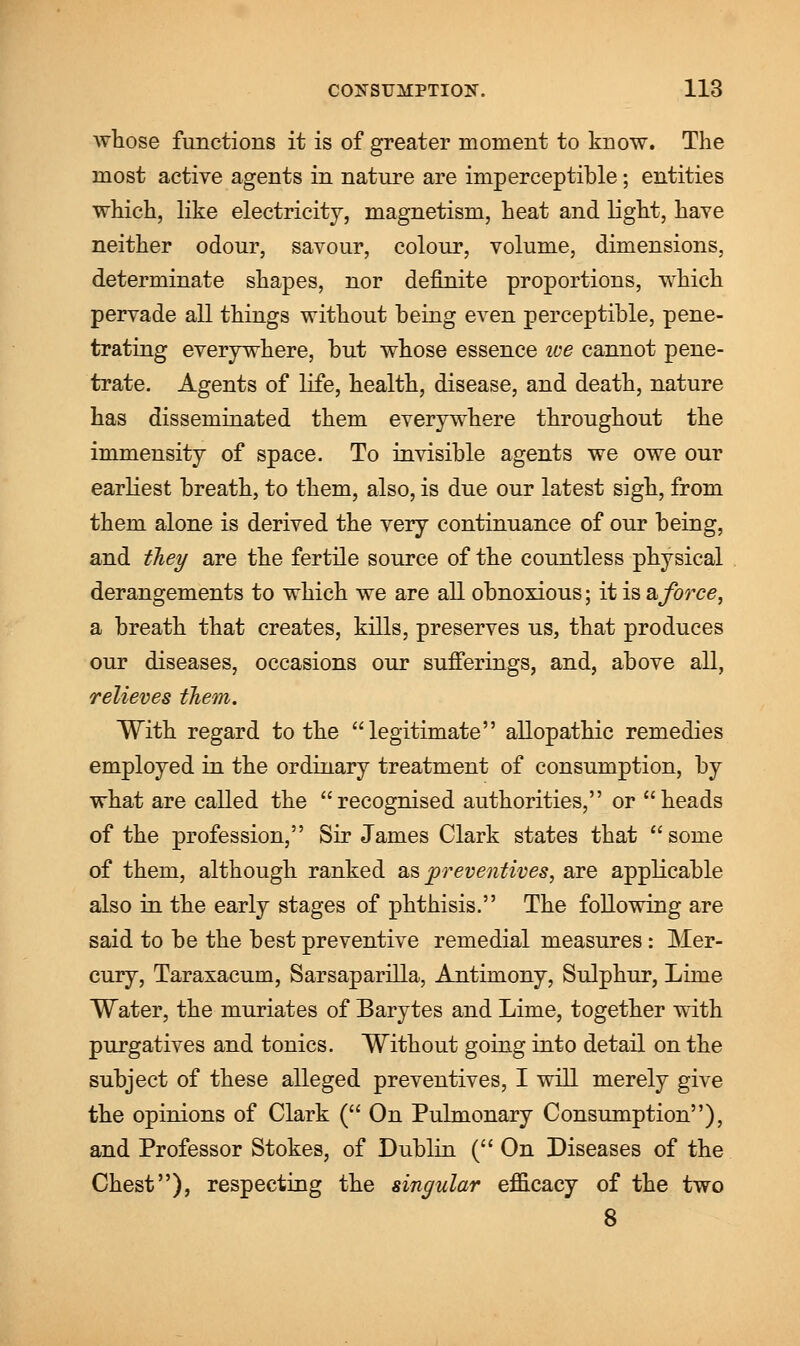 whose functions it is of greater moment to know. The most active agents in nature are imperceptible; entities which, like electricity, magnetism, heat and light, have neither odour, savour, colour, volume, dimensions, determinate shapes, nor definite proportions, which pervade all things without being even perceptible, pene- trating everywhere, but whose essence we cannot pene- trate. Agents of life, health, disease, and death, nature has disseminated them everywhere throughout the immensity of space. To invisible agents we owe our earliest breath, to them, also, is due our latest sigh, from them alone is derived the very continuance of our being, and they are the fertile source of the countless physical derangements to which we are all obnoxious; it is & force, a breath that creates, kills, preserves us, that produces our diseases, occasions our sufferings, and, above all, relieves them. With regard to the legitimate allopathic remedies employed in the ordinary treatment of consumption, by what are called the recognised authorities, or heads of the profession, Sir James Clark states that  some of them, although ranked as preventives, are applicable also in the early stages of phthisis. The following are said to be the best preventive remedial measures : Mer- cury, Taraxacum, Sarsaparilla, Antimony, Sulphur, Lime Water, the muriates of Barytes and Lime, together with purgatives and tonics. Without going into detail on the subject of these alleged preventives, I will merely give the opinions of Clark ( On Pulmonary Consumption), and Professor Stokes, of Dublin ( On Diseases of the Chest), respecting the singular efficacy of the two 8