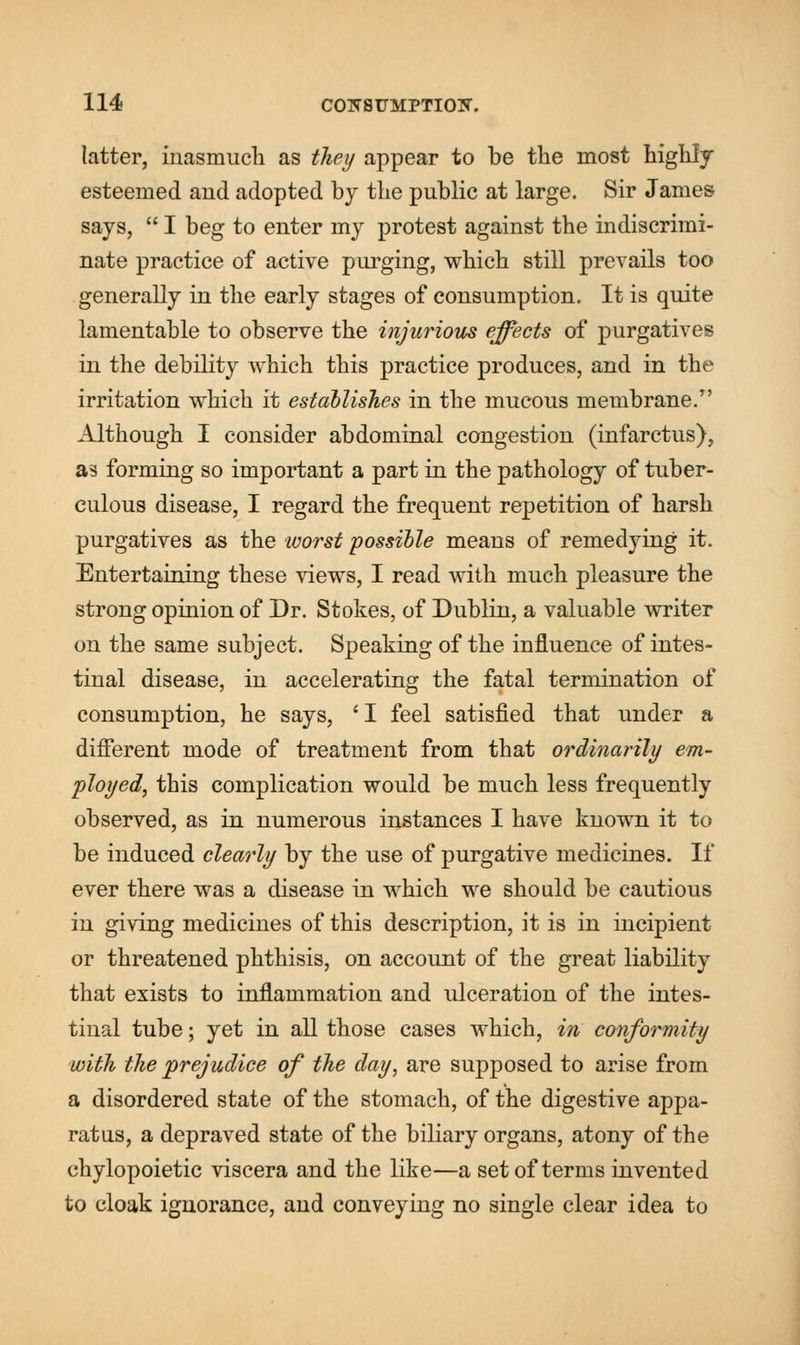 latter, inasmuch as they appear to be the most highly esteemed and adopted by the public at large. Sir James says,  I beg to enter my protest against the indiscrimi- nate practice of active purging, which still prevails too generally in the early stages of consumption. It is quite lamentable to observe the injurious effects of purgatives in the debility which this practice produces, and in the irritation which it establishes in the mucous membrane/' Although I consider abdominal congestion (infarctus), as forming so important a part in the pathology of tuber- culous disease, I regard the frequent repetition of harsh purgatives as the ivorst possible means of remedying it. Entertaining these views, I read with much pleasure the strong opinion of Dr. Stokes, of Dublin, a valuable writer on the same subject. Speaking of the influence of intes- tinal disease, in accelerating the fatal termination of consumption, he says, ' I feel satisfied that under a different mode of treatment from that ordinarily em- ployed, this complication would be much less frequently observed, as in numerous instances I have known it to be induced clearly by the use of purgative medicines. If ever there was a disease in which we should be cautious in giving medicines of this description, it is in incipient or threatened phthisis, on account of the great liability that exists to inflammation and ulceration of the intes- tinal tube; yet in all those cases which, in conformity with the prejudice of the day, are supposed to arise from a disordered state of the stomach, of the digestive appa- ratus, a depraved state of the biliary organs, atony of the chylopoietic viscera and the like—a set of terms invented to cloak ignorance, and conveying no single clear idea to