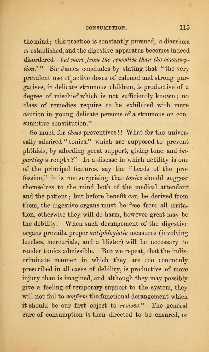 the mind; this practice is constantly pursued, a diarrhoea is established, and the digestive apparatus becomes indeed disordered—hut more from the remedies than the consump- tion'  Sir James concludes by stating that the very prevalent use of active doses of calomel and strong pur- gatives, in delicate strumous children, is productive of a degree of mischief which is not sufficiently known; no class of remedies require to be exhibited with more caution in young delicate persons of a strumous or con- sumptive constitution. So much for these preventives!! What for the univer- sally admired  tonics, which are supposed to prevent phthisis, by affording great support, giving tone and im- parting strength ? In a disease in which debility is one of the principal features, say the heads of the pro- fession, it is not surprising that tonics should suggest themselves to the mind both of the medical attendant and the patient; but before benefit can be derived from them, the digestive organs must be free from all irrita- tion, otherwise they will do harm, however great may be the debility. When such derangement of the digestive organs prevails, proper antiphlogistic measures (involving leeches, mercurials, and a blister) will be necessary to render tonics admissible. But we repeat, that the indis- criminate manner in which they are too commonly prescribed in all cases of debility, is productive of more injury than is imagined, and although they may possibly give a feeling of temporary support to the system, they will not fail to confirm the functional derangement which it should be our first object to remove The general cure of consumption is then directed to be ensured, or