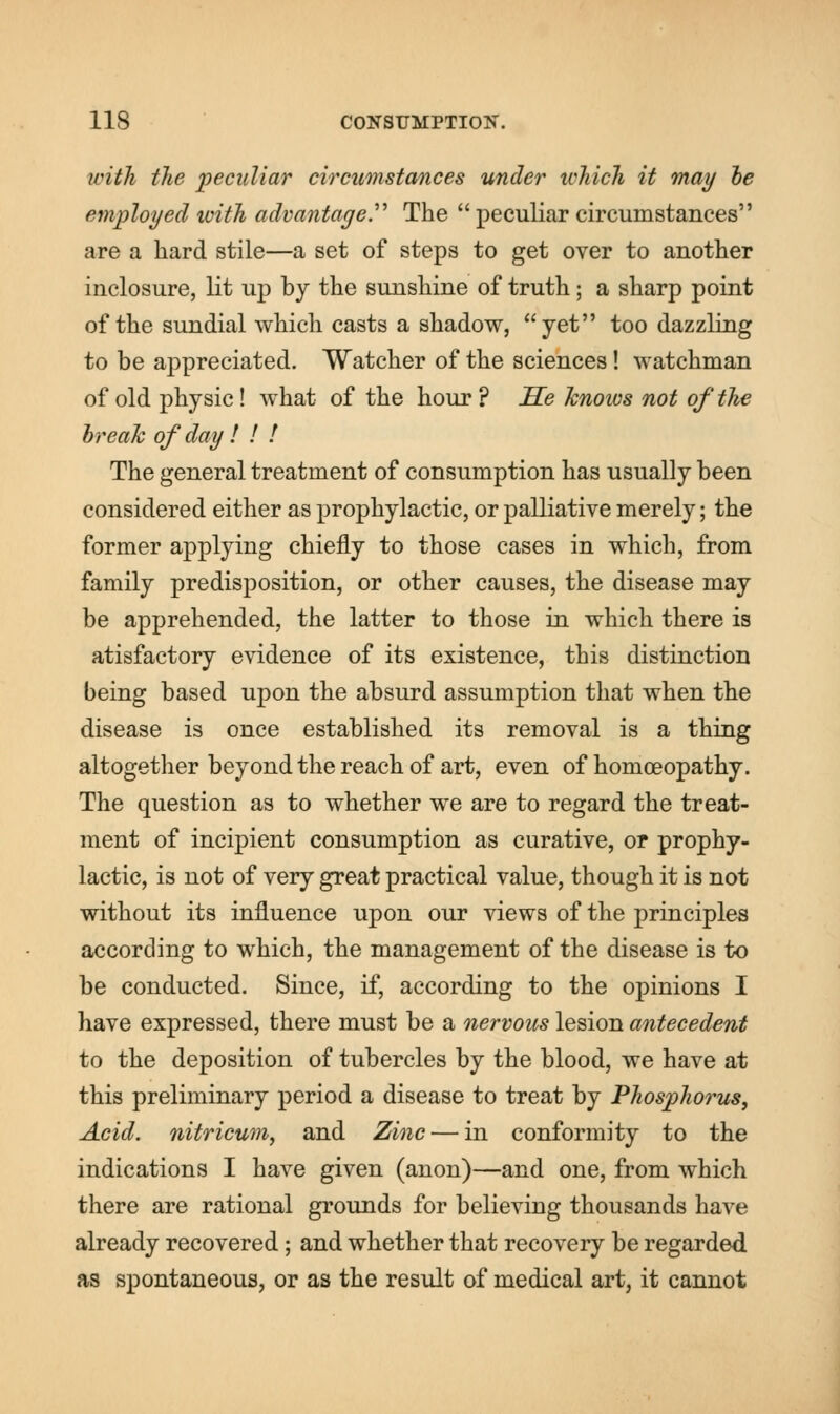 with the peculiar circumstances under which it may he employed with advantage The  peculiar circumstances are a hard stile—a set of steps to get over to another inclosure, lit up by the sunshine of truth; a sharp point of the sundial which casts a shadow, yet too dazzling to be appreciated. Watcher of the sciences! watchman of old physic! what of the hour? He knows not of the break of day ! ! ! The general treatment of consumption has usually been considered either as prophylactic, or palliative merely; the former applying chiefly to those cases in which, from family predisposition, or other causes, the disease may be apprehended, the latter to those in which there is atisfactory evidence of its existence, this distinction being based upon the absurd assumption that when the disease is once established its removal is a thing altogether beyond the reach of art, even of homoeopathy. The question as to whether we are to regard the treat- ment of incipient consumption as curative, or prophy- lactic, is not of very great practical value, though it is not without its influence upon our views of the principles according to which, the management of the disease is to be conducted. Since, if, according to the opinions I have expressed, there must be a nervous lesion antecedent to the deposition of tubercles by the blood, we have at this preliminary period a disease to treat by Phosphorus, Acid, nitricum, and Zinc — in conformity to the indications I have given (anon)—and one, from which there are rational grounds for believing thousands have already recovered ; and whether that recovery be regarded as spontaneous, or as the result of medical art, it cannot