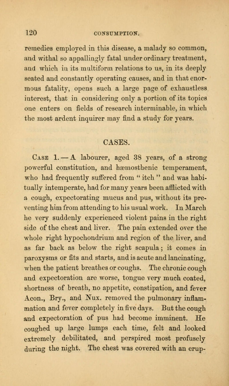 remedies employed in this disease, a malady so common, and withal so appallingly fatal under ordinary treatment, aud which in its multiform relations to us, in its deeply seated and constantly operating causes, and in that enor- mous fatality, opens such a large page of exhaustless interest, that in considering only a portion of its topics one enters on fields of research interminable, in which the most ardent inquirer may find a study for years. CASES. Case 1. — A labourer, aged 38 years, of a strong powerful constitution, and hgemosthenic temperament, who had frequently suffered from  itch  and was habi- tually intemperate, had for many years been afflicted with a cough, expectorating mucus and pus, without its pre- venting him from attending to his usual work. In March he very suddenly experienced violent pains in the right side of the chest and liver. The pain extended over the whole right hypochondrium and region of the liver, and as far back as below the right scapula; it comes in paroxysms or fits and starts, and is acute and lancinating, when the patient breathes or coughs. The chronic cough and expectoration are worse, tongue very much coated, shortness of breath, no appetite, constipation, and fever Aeon., Bry., and Nux. removed the pulmonary inflam- mation and fever completely in five days. But the cough and expectoration of pus had become imminent. He coughed up large lumps each time, felt and looked extremely debilitated, and perspired most profusely during the night. The chest was covered with an erup-