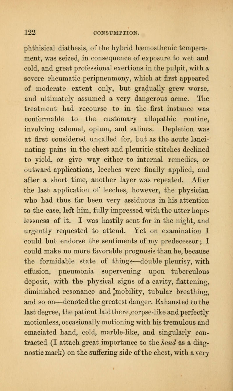 phthisical diathesis, of the hybrid haemosthenic tempera- ment, was seized, in consequence of exposure to wet and cold, and great professional exertions in the pulpit, with a severe rheumatic peripneumony, which at first appeared of moderate extent only, but gradually grew worse, and ultimately assumed a very dangerous acme. The treatment had recourse to in the first instance was conformable to the customary allopathic routine, involving calomel, opium, and salines. Depletion was at first considered uncalled for, but as the acute lanci- nating pains in the chest and pleuritic stitches declined to yield, or give way either to internal remedies, or outward applications, leeches were finally applied, and after a short time, another layer was repeated. After the last application of leeches, however, the physician who had thus far been very assiduous in his attention to the case, left him, fully impressed with the utter hope- lessness of it. I was hastily sent for in the night, and urgently requested to attend. Yet on examination I could but endorse the sentiments of my predecessor; I could make no more favorable prognosis than he, because the formidable state of things—double pleurisy, with effusion, pneumonia supervening upon tuberculous deposit, with the physical signs of a cavity, flattening, diminished resonance and mobility, tubular breathing, and so on—denoted the greatest danger. Exhausted to the last degree, the patient laidthere,corpse-like and perfectly motionless, occasionally motioning with his tremulous and emaciated hand, cold, marble-like, and singularly con- tracted (I attach great importance to the hand as a diag- nostic mark) on the suffering side of the chest, with a very