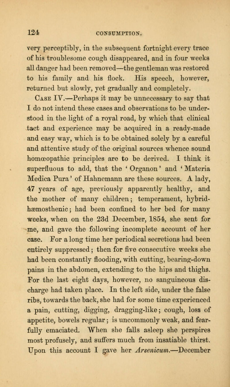 very perceptibly, in the subsequent fortnight every trace of his troublesome cough disappeared, and in four weeks all danger had been removed—the gentleman was restored to his family and his flock. His speech, however, returned but slowly, yet gradually and completely. Case IV.—Perhaps it may be unnecessary to say that I do not intend these cases and observations to be under- stood in the light of a royal road, by which that clinical tact and experience may be acquired in a ready-made and easy way, which is to be obtained solely by a careful and attentive study of the original sources whence sound homoeopathic principles are to be derived. I think it superfluous to add, that the ' Organon' and ' Materia Medica Pura' of Hahnemann are these sources. A lady, 47 years of age, previously apparently healthy, and the mother of many children; temperament, hybrid- hasmosthenic; had been confined to her bed for many weeks, when on the 23d December, 1854, she sent for me, and gave the following incomplete account of her case. For a long time her periodical secretions had been entirely suppressed; then for five consecutive weeks she had been constantly flooding, with cutting, bearing-down pains in the abdomen, extending to the hips and thighs. For the last eight days, however, no sanguineous dis- charge had taken place. In the left side, under the false ribs, towards the back, she had for some time experienced a pain, cutting, digging, dragging-like; cough, loss of appetite, bowels regular; is uncommonly weak, and fear- fully emaciated. When she falls asleep she perspires most profusely, and suffers much from insatiable thirst. Upon this account I gave her Arsenicum.—December