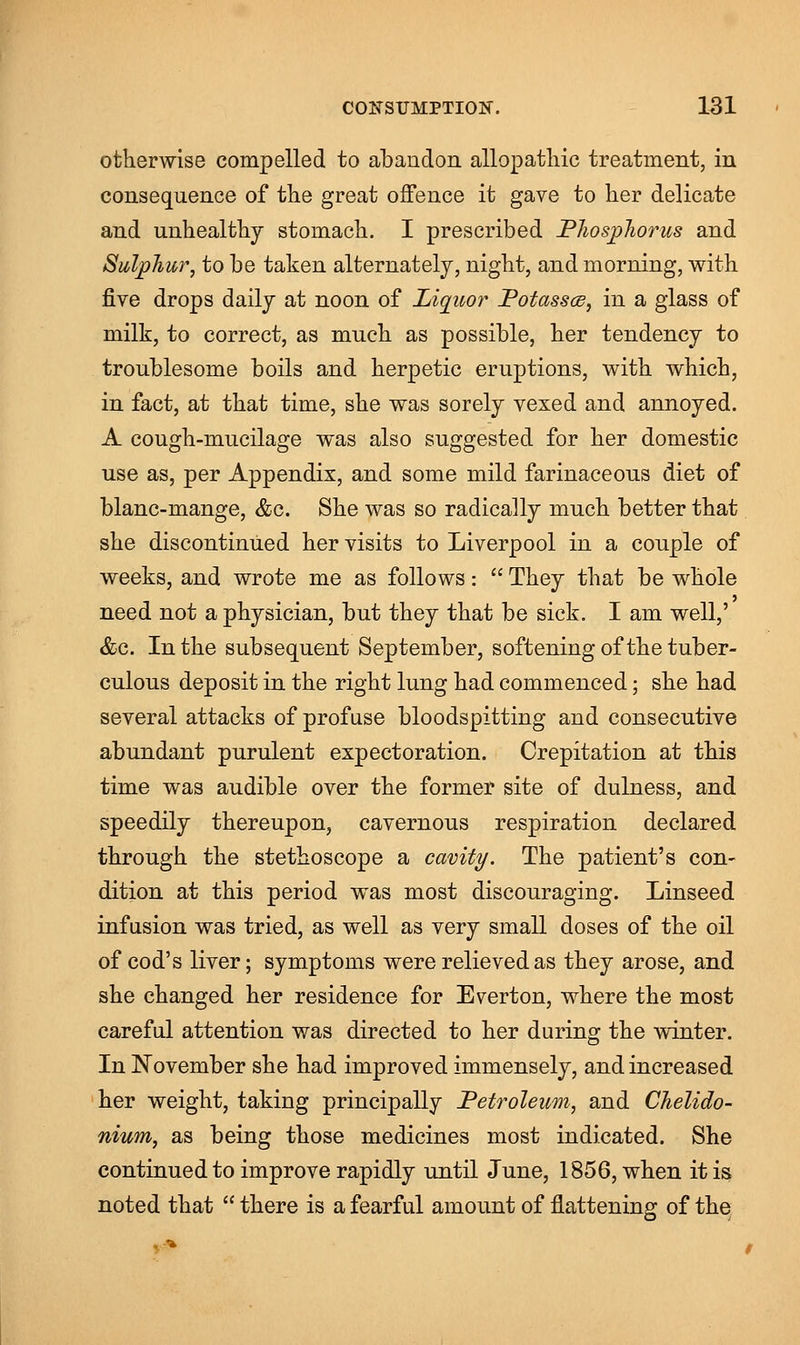 otherwise compelled to abandon allopathic treatment, in consequence of the great offence it gave to her delicate and unhealthy stomach. I prescribed Phosphorus and Sulphur, to be taken alternately, night, and morning, with five drops daily at noon of Liquor Potasses, in a glass of milk, to correct, as much as possible, her tendency to troublesome boils and herpetic eruptions, with which, in fact, at that time, she was sorely vexed and annoyed. A cough-mucilage was also suggested for her domestic use as, per Appendix, and some mild farinaceous diet of blanc-mange, &c. She was so radically much better that she discontinued her visits to Liverpool in a couple of weeks, and wrote me as follows:  They that be whole need not a physician, but they that be sick. I am well,' &c. In the subsequent September, softening of the tuber- culous deposit in the right lung had commenced; she had several attacks of profuse bloodspitting and consecutive abundant purulent expectoration. Crepitation at this time was audible over the former site of dulness, and speedily thereupon, cavernous respiration declared through the stethoscope a cavity. The patient's con- dition at this period was most discouraging. Linseed infusion was tried, as well as very small doses of the oil of cod's liver; symptoms were relieved as they arose, and she changed her residence for Evert on, where the most careful attention was directed to her during the winter. In November she had improved immensely, and increased her weight, taking principally Petroleum, and Chelido- nium, as being those medicines most indicated. She continued to improve rapidly until June, 1856, when it is noted that  there is a fearful amount of flattening of the