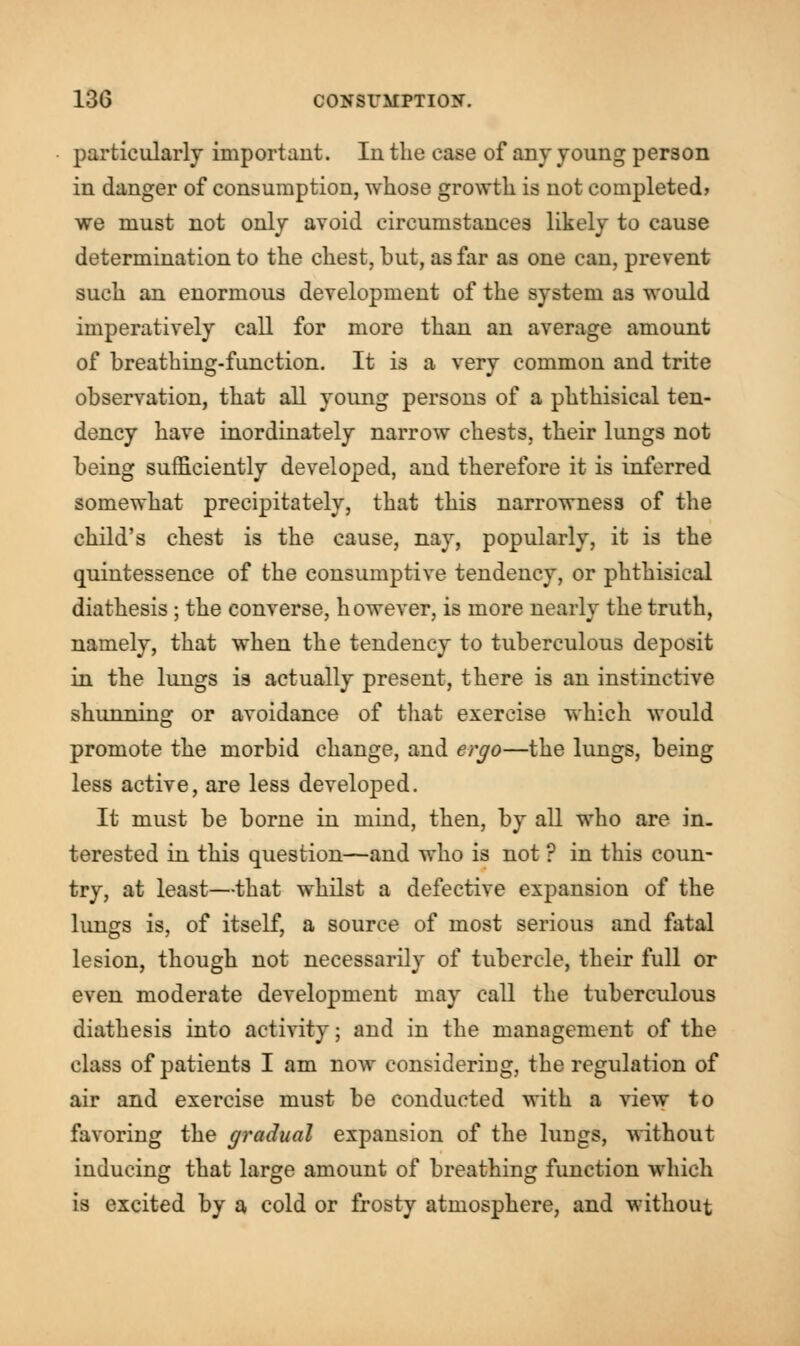 particularly important. In the ease of any young person in danger of consumption, whose growth is not completed* we must not only avoid circumstances likely to cause determination to the chest, but, as far as one can, prevent such an enormous development of the system as would imperatively call for more than an average amount of breathing-function. It is a very common and trite observation, that all young persons of a phthisical ten- dency have inordinately narrow chests, their lungs not being sufficiently developed, and therefore it is inferred somewhat precipitately, that this narrowness of the child's chest is the cause, nay, popularly, it is the quintessence of the consumptive tendency, or phthisical diathesis; the converse, however, is more nearly the truth, namely, that when the tendency to tuberculous deposit in the lungs is actually present, there is an instinctive shunning or avoidance of that exercise which would promote the morbid change, and ergo—the lungs, being less active, are less developed. It must be borne in mind, then, by all who are in. terested in this question—and who is not ? in this coun- try, at least—that whilst a defective expansion of the lungs is, of itself, a source of most serious and fatal lesion, though not necessarily of tubercle, their full or even moderate development may call the tuberculous diathesis into activity; and in the management of the class of patients I am now considering, the regulation of air and exercise must be conducted with a view to favoring the gradual expansion of the lungs, without inducing that large amount of breathing function which is excited by a cold or frosty atmosphere, and without