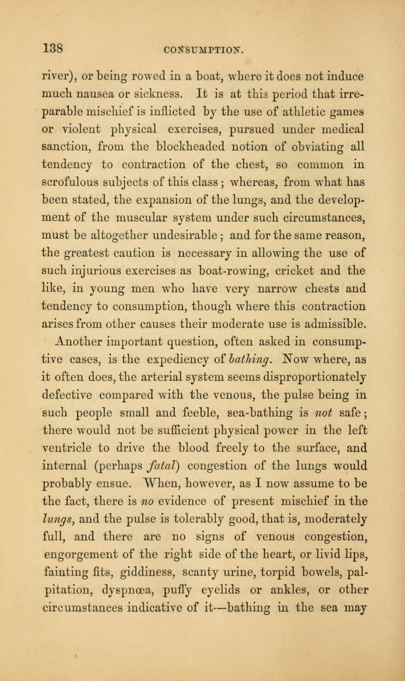 river), or being rowed in a boat, where it does not induce much nausea or sickness. It is at this period that irre- parable mischief is inflicted by the use of athletic games or violent physical exercises, pursued under medical sanction, from the blockheaded notion of obviating all tendency to contraction of the chest, so common in scrofulous subjects of this class ; whereas, from what has been stated, the expansion of the lungs, and the develop- ment of the muscular system under such circumstances, must be altogether undesirable; and for the same reason, the greatest caution is necessary in allowing the use of such injurious exercises as boat-rowing, cricket and the like, in young men who have very narrow chests and tendency to consumption, though where this contraction arises from other causes their moderate use is admissible. Another important question, often asked in consump- tive cases, is the expediency of bathing. Now where, as it often does, the arterial system seems disproportionately defective compared with the venous, the pulse being in such people small and feeble, sea-bathing is not safe; there would not be sufficient physical power in the left ventricle to drive the blood freely to the surface, and internal (perhaps fatal) congestion of the lungs would probably ensue. When, however, as I now assume to be the fact, there is no evidence of present mischief in the lungs, and the pulse is tolerably good, that is, moderately full, and there are no signs of venous congestion, engorgement of the right side of the heart, or livid lips, fainting fits, giddiness, scanty urine, torpid bowels, pal- pitation, dyspnoea, puffy eyelids or ankles, or other circumstances indicative of it—bathing in the sea may