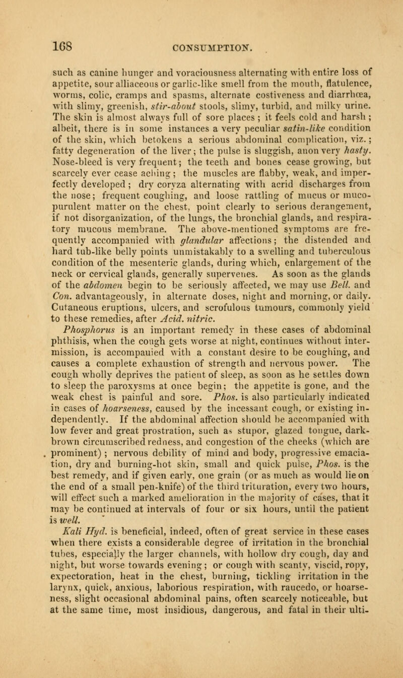 such as canine hunger and voraciousness alternating with entire loss of appetite, sour alliaceous or garlic-like smell from the mouth, flatulence, worms, colic, cramps and spasms, alternate costiveness and diarrhoea, with slimy, greenish, stir-about stools, slimy, turbid, and milky urine. The skin is almost always full of sore places ; it feels cold and harsh ; albeit, there is in some instances a very peculiar satin-like condition of the skin, which betokens a serious abdominal complication, viz.; fatty degeneration of the liver; the pulse is sluggish, anon very hasty. Nose-bleed is very frequent; the teeth and bones cease growing, but scarcely ever cease aeliing; the muscles are flabby, weak, and imper- fectly developed ; dry coryza alternating with acrid discharges from the nose; frequent coughing, and loose rattling of mucus or muco- purulent matter on the chest, point clearly to serious derangement, if not disorganization, of the lungs, the bronchial glands, and respira- tory mucous membrane. The above-mentioned symptoms are fre- quently accompanied with glandular affections; the distended and hard tub-like belly points unmistakably to a swelling and tuberculous condition of the mesenteric glands, during which, enlargement of the neck or cervical glands, generally supervenes. As soon as the glands of the abdomen begin to be seriously affected, we may use Bell, and Con. advantageously, in alternate doses, night and morning, or daily. Cutaneous eruptions, ulcers, and scrofulous tumours, commonly yield to these remedies, after Acid, nitric. Phosphorus is an important remedy in these cases of abdominal phthisis, when the cough gets worse at night, continues without inter- mission, is accompauied with a constant desire to be coughing, and causes a complete exhaustion of strength and nervous power. The cough wholly deprives the patient of sleep, as soon as he settles down to sleep the paroxysms at once begin; the appetite is gone, and the weak chest is painful and sore. Phos. is also particularly indicated in cases of hoarseness, caused by the incessant cough, or existing in- dependently. If the abdominal affection should be accompanied with low fever and great prostration, such as stupor, glazed tongue, dark- brown circumscribed redness, and congestion of the cheeks (which are prominent) ; nervous debility of mind and body, progressive emacia- tion, dry and burning-hot skin, small and quick pulse, Phos. is the best remedy, and if given early, one grain (or as much as would lie on the end of a small pen-knife) of the third trituration, every two hours, will effect such a marked amelioration in the majority of cases, that it may be continued at intervals of four or six hours, until the patient is well. Kali Hyd. is beneficial, indeed, often of great service in these cases when there exists a considerable degree of irritation in the bronchial tubes, especially the larger channels, with hollow dry cough, day and night, but worse towards evening; or cough with scanty, viscid, ropy, expectoration, heat in the chest, burning, tickling irritation in the larynx, quick, anxious, laborious respiration, with raucedo, or hoarse- ness, slight occasional abdominal pains, often scarcely noticeable, but at the same time, most insidious, dangerous, and fatal in their ulti-