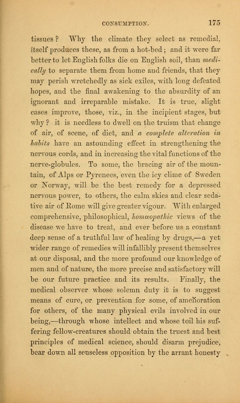tissues ? Why the climate they select as remedial, itself produces these, as from a hot-bed; and it were far better to let English folks die on English soil, than medi- cally to separate them from home and friends, that they may perish wretchedly as sick exiles, with long defeated hopes, and the final awakening to the absurdity of an ignorant and irreparable mistake. It is true, slight cases improve, those, viz., in the incipient stages, but why ? it is needless to dwell on the truism that change of air, of scene, of diet, and a complete alteration in habits have an astounding effect in strengthening the nervous cords, and in increasing the vital functions of the nerve-globules. To some, the bracing air of the moun- tain, of Alps or Pyrenees, even the icy clime of Sweden or Norway, will be the best remedy for a depressed nervous power, to others, the calm skies and clear seda- tive air of Eome will give greater vigour. With enlarged comprehensive, philosophical, lioinoeopatMc views of the disease we have to treat, and ever before us a constant deep sense of a truthful law of healing by drugs,—a yet wider range of remedies will infallibly present themselves at our disposal, and the more profound our knowledge of men and of nature, the more precise and satisfactory will be our future practice and its results. Einally, the medical observer whose solemn duty it is to suggest means of cure, or prevention for some, of amelioration for others, of the many physical evils involved in our being,—through whose intellect and whose toil his suf- fering fellow-creatures should obtain the truest and best principles of medical science, should disarm prejudice, bear down all senseless opposition by the arrant honesty
