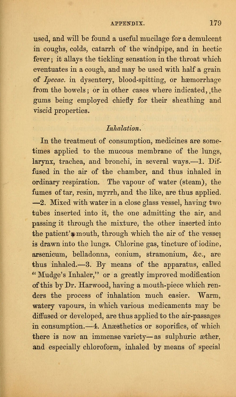 used, and will be found a useful mucilage for a demulcent in coughs, colds, catarrh of the windpipe, and in hectic fever; it allays the tickling sensation in the throat which eventuates in a cough, and may be used with half a grain of Ipecac, in dysentery, blood-spitting, or haemorrhage from the bowels; or in other cases where indicated, ,the gums being employed chiefly for their sheathing and viscid properties. Inhalation. In the treatmeut of consumption, medicines are some- times applied to the mucous membrane of the lungs, larynx, trachea, and bronchi, in several ways.—1. Dif- fused in the air of the chamber, and thus inhaled in ordinary respiration. The vapour of water (steam), the fumes of tar, resin, myrrh, and the like, are thus applied. —2. Mixed with water in a close glass vessel, having two tubes inserted into it, the one admitting the air, and passing it through the mixture, the other inserted into the patient'*mouth, through which the air of the vessel is drawn into the lungs. Chlorine gas, tincture of iodine, arsenicum, belladonna, conium, stramonium, &c, are thus inhaled.—3. By means of the apparatus, called Mudge's Inhaler, or a greatly improved modification of this by Dr. Harwood, having a mouth-piece which ren- ders the process of inhalation much easier. Warm, watery vapours, in which various medicaments may be diffused or developed, are thus applied to the air-passages in consumption.—4. Anaesthetics or soporifics, of which there is now an immense variety— as sulphuric aether, and especially chloroform, inhaled by means of special