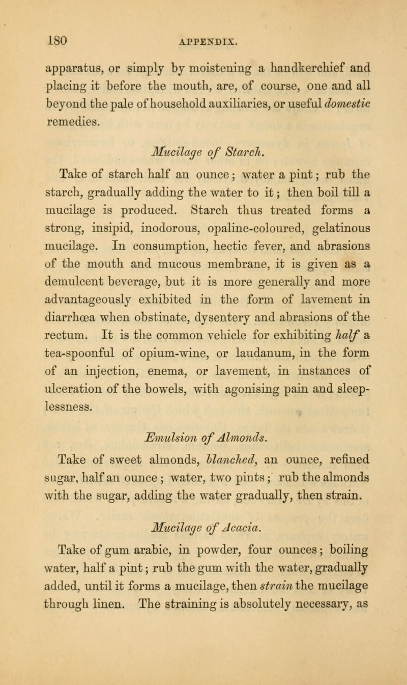 apparatus, or simply by moistening a handkerchief and placing it before the mouth, are, of course, one and all beyond the pale of household auxiliaries, or useful domestic remedies. Mucilage of Starch. Take of starch half an ounce; water a pint; rub the starch, gradually adding the water to it; then boil till a mucilage is produced. Starch thus treated forms a strong, insipid, inodorous, opaline-coloured, gelatinous mucilage. In consumption, hectic fever, and abrasions of the mouth and mucous membrane, it is given as a demulcent beverage, but it is more generally and more advantageously exhibited in the form of lavement in diarrhoea when obstinate, dysentery and abrasions of the rectum. It is the common vehicle for exhibiting half a tea-spoonful of opium-wine, or laudanum, in the form of an injection, enema, or lavement, in instances of ulceration of the bowels, with agonising pain and sleep- lessness. Emulsion of Almonds. Take of sweet almonds, blanched, an ounce, refined sugar, half an ounce ; water, two pints; rub the almonds with the sugar, adding the water gradually, then strain. Mucilage of Acacia. Take of gum arabic, in powder, four ounces; boiling water, half a pint; rub the gum with the water, gradually added, until it forms a mucilage, then strain the mucilage through linen. The straining is absolutely necessary, as