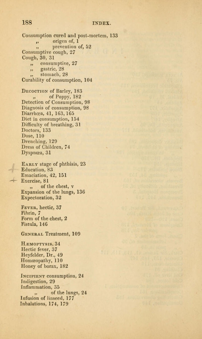 Consumption cured and post-mortem, 133 „ origen of, 1 „ prevention of, 52 Consumptive cough, 27 Cough, 30, 31 „ consumptive, 27 ,, gastric, 28 „ stomach, 28 Curahility of consumption, 104 Decoction of Barley, 183 of Poppy, 182 Detection of Consumption, 98 Diagnosis of consumption, 98 Diarrhoea, 41, 163, 165 Diet in consumption, 154 Difficulty of breathing, 31 Doctors, 133 Dose, 110 Drenching, 129 Dress of Children, 74 Dyspnoea, 31 Early stage of phthisis, 23 Education, 83 Emaciation, 42, 151 Exercise, 81 „ of the chest, v Expansion of the lungs, 136 Expectoration, 32 Fever, hectic, 37 Fibrin, 7 Form of the chest, 2 Fistula, 146 General Treatment, 109 Haemoptysis, 34 Hectic fever, 37 Heyfelder, Dr., 49 Homoeopathy, 110 Honey of borax, 182 Incipient consumption, 24 Indigestion, 29 Inflammation, 35 „ of the lungs, 24 Infusion of linseed, 177 Inhalations, 174, 179