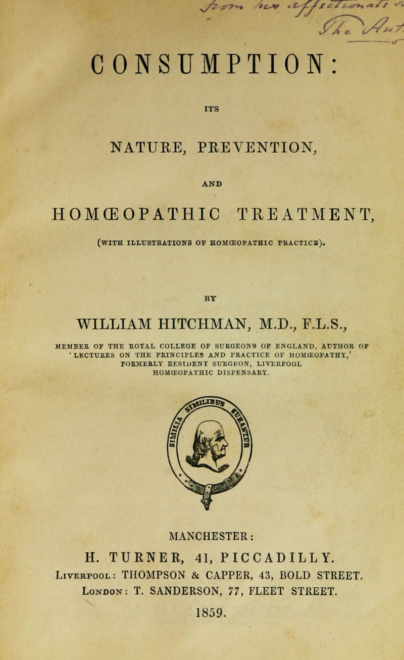 NATURE, PREVENTION, AND HOMCEOPATHIC TREATMENT, (with illustrations of homoeopathic practicb). BY WILLIAM HITCHMAN, M.D., F.L.S., MEMBER OE THE ROYAL COLLEGE OF SURGEONS OF ENGLAND, AUTHOR OF 'LECTURES ON THE PRINCIPLES AND PRACTICE OP ]IOM<EOPATHY,' FORMERLY RESIDENT SURGEON, LIVERPOOL HOMEOPATHIC DISPENSARY. MANCHESTER: H. TURNER, 41, PICCADILLY. Liverpool: THOMPSON & CAPPER, 43, BOLD STREET. London: T. SANDERSON, 77, FLEET STREET. 1859.