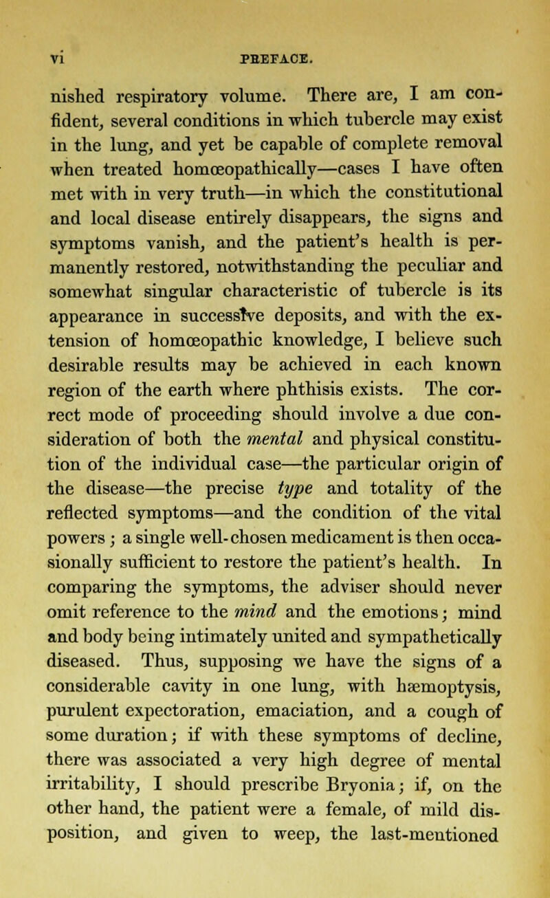 nished respiratory volume. There are, I am con- fident, several conditions in which tubercle may exist in the lung, and yet be capable of complete removal when treated homoeopathically—cases I have often met with in very truth—in which the constitutional and local disease entirely disappears, the signs and symptoms vanish, and the patient's health is per- manently restored, notwithstanding the pecuhar and somewhat singular characteristic of tubercle is its appearance in successive deposits, and with the ex- tension of homoeopathic knowledge, I believe such desirable results may be achieved in each known region of the earth where phthisis exists. The cor- rect mode of proceeding should involve a due con- sideration of both the mental and physical constitu- tion of the individual case—the particular origin of the disease—the precise type and totality of the reflected symptoms—and the condition of the vital powers ; a single well-chosen medicament is then occa- sionally sufficient to restore the patient's health. In comparing the symptoms, the adviser should never omit reference to the mind and the emotions; mind and body being intimately united and sympathetically diseased. Thus, supposing we have the signs of a considerable cavity in one lung, with haemoptysis, purulent expectoration, emaciation, and a cough of some duration; if with these symptoms of decline, there was associated a very high degree of mental irritability, I should prescribe Bryonia; if, on the other hand, the patient were a female, of mild dis- position, and given to weep, the last-mentioned