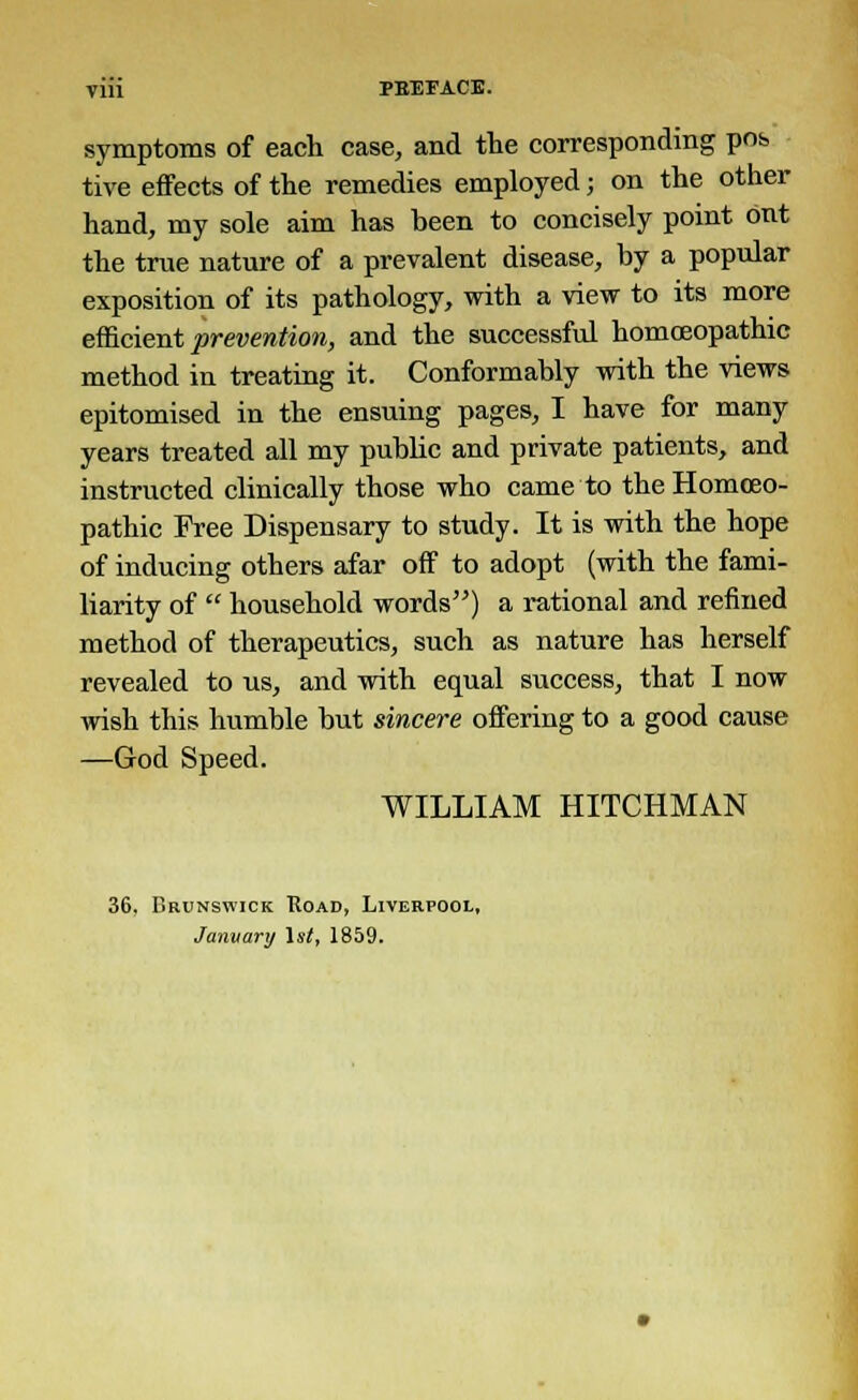 symptoms of each case, and the corresponding pob tive effects of the remedies employed; on the other hand, my sole aim has been to concisely point out the true nature of a prevalent disease, by a popular exposition of its pathology, with a view to its more efficient prevention, and the successful homoeopathic method in treating it. Conformably with the views epitomised in the ensuing pages, I have for many years treated all my public and private patients, and instructed clinically those who came to the Homoeo- pathic Free Dispensary to study. It is with the hope of inducing others afar off to adopt (with the fami- liarity of  household words) a rational and refined method of therapeutics, such as nature has herself revealed to us, and with equal success, that I now wish this humble but sincere offering to a good cause —God Speed. WILLIAM HITCHMAN 36, Brunswick Road, Liverpool, January 1st, 1859.