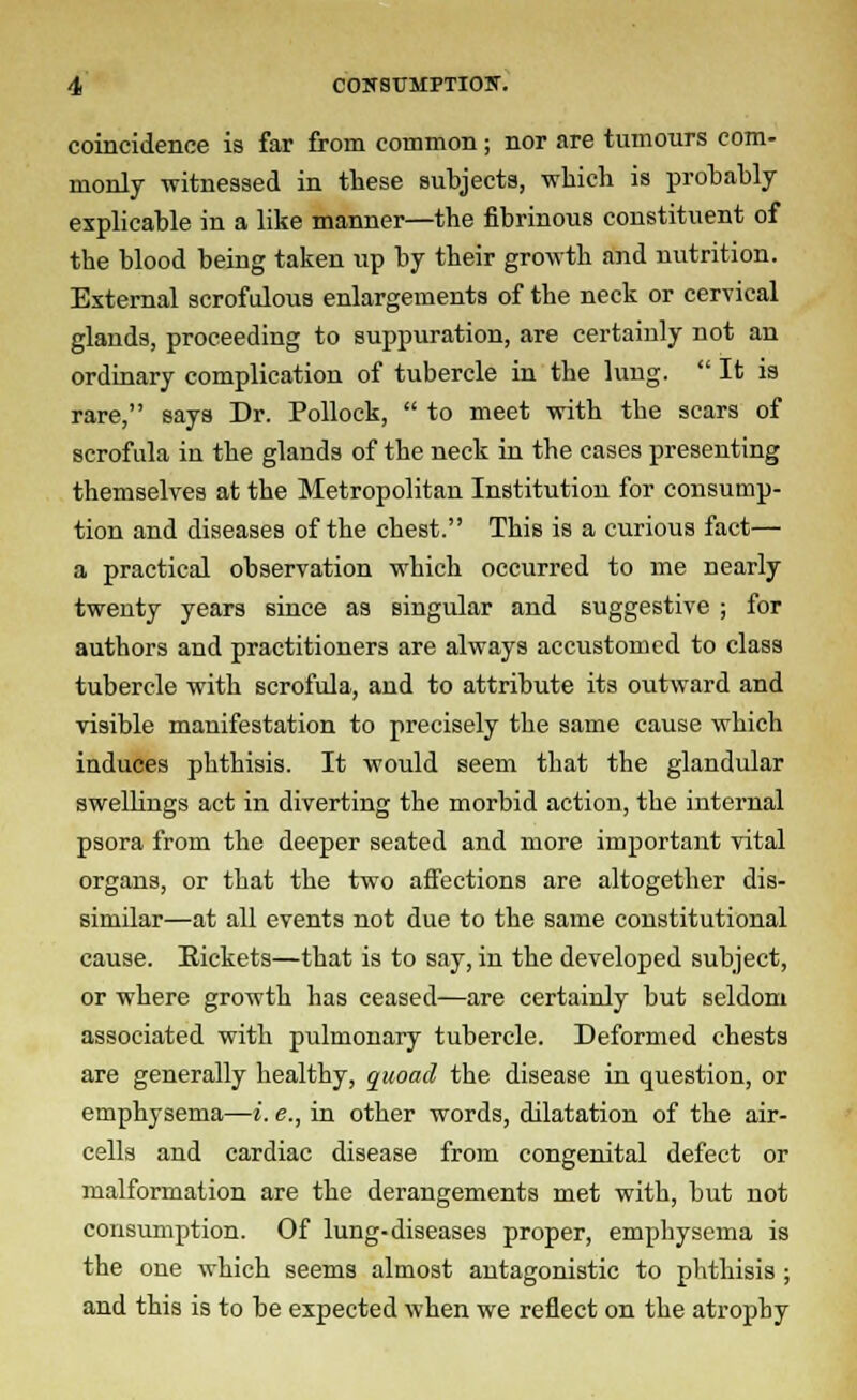 coincidence is far from common; nor are tumours com- monly witnessed in these subjects, which is probably explicable in a like manner—the fibrinous constituent of the blood being taken up by their growth and nutrition. External scrofulous enlargements of the neck or cervical glands, proceeding to suppuration, are certainly not an ordinary complication of tubercle in the lung.  It is rare, says Dr. Pollock,  to meet with the scars of scrofula in the glands of the neck in the cases presenting themselves at the Metropolitan Institution for consump- tion and diseases of the chest. This is a curious fact— a practical observation which occurred to me nearly twenty years since as singular and suggestive ; for authors and practitioners are always accustomed to class tubercle with scrofula, and to attribute its outward and visible manifestation to precisely the same cause which induces phthisis. It would seem that the glandular swellings act in diverting the morbid action, the internal psora from the deeper seated and more important vital organs, or that the two affections are altogether dis- similar—at all events not due to the same constitutional cause. Eickets—that is to say, in the developed subject, or where growth has ceased—are certainly but seldom associated with pulmonary tubercle. Deformed chests are generally healthy, quoad the disease in question, or emphysema—i. e., in other words, dilatation of the air- cells and cardiac disease from congenital defect or malformation are the derangements met with, but not consumption. Of lung-diseases proper, emphysema is the one which seems almost antagonistic to phthisis ; and this is to be expected when we reflect on the atropby