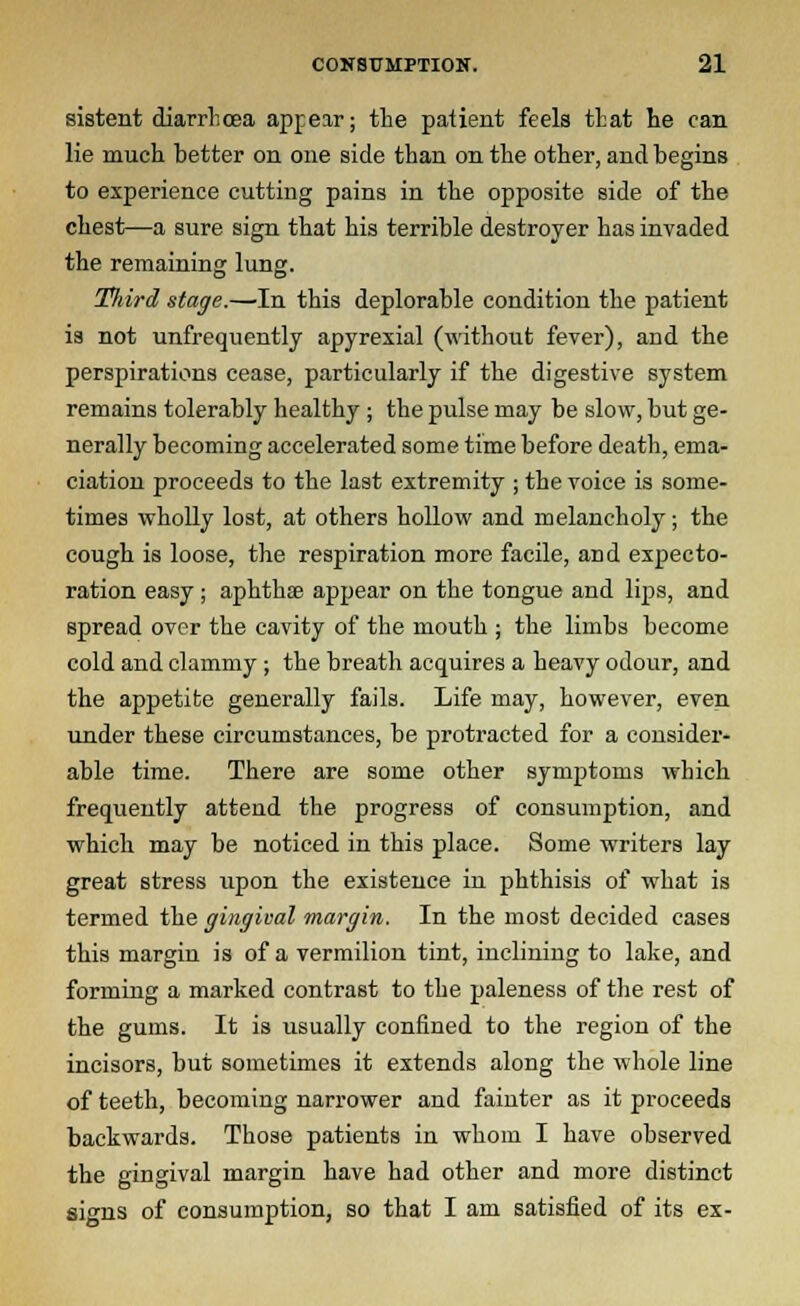 sistent diarrhoea appear; the patient feels that lie can lie much better on one side than on the other, and begins to experience cutting pains in the opposite side of the chest—a sure sign that his terrible destroyer has invaded the remaining lung. Tlnrd stage.—In this deplorable condition the patient is not unfrequently apyrexial (without fever), and the perspirations cease, particularly if the digestive system remains tolerably healthy ; the pulse may be slow, but ge- nerally becoming accelerated some time before death, ema- ciation proceeds to the last extremity ; the voice is some- times wholly lost, at others hollow and melancholy; the cough is loose, the respiration more facile, and expecto- ration easy; aphthae appear on the tongue and lips, and spread over the cavity of the mouth ; the limbs become cold and clammy ; the breath acquires a heavy odour, and the appetite generally fails. Life may, however, even under these circumstances, be protracted for a consider- able time. There are some other symptoms which frequently attend the progress of consumption, and which may be noticed in this place. Some writers lay great stress upon the existence in phthisis of what is termed the gingival margin. In the most decided cases this margin is of a vermilion tint, inclining to lake, and forming a marked contrast to the paleness of the rest of the gums. It is usually confined to the region of the incisors, but sometimes it extends along the whole line of teeth, becoming narrower and fainter as it proceeds backwards. Those patients in whom I have observed the gingival margin have had other and more distinct signs of consumption, so that I am satisfied of its ex-