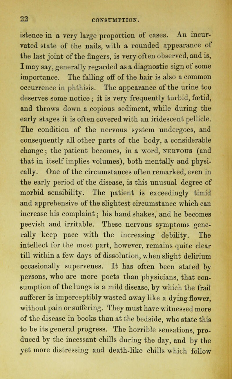 istence in a very large proportion of cases. An incur- vated state of the nails, with a rounded appearance of the last joint of the fingers, is very often observed, and is, I may say, generally regarded as a diagnostic sign of some importance. The falling oif of the hair is also a common occurrence in phthisis. The appearance of the urine too deserves some notice; it is very frequently turbid, foetid, and throws down a copious sediment, while during the early stages it is often covered with an iridescent pellicle. The condition of the nervous system undergoes, and consequently all other parts of the body, a considerable change; the patient becomes, in a word, nervous (and that in itself implies volumes), both mentally and physi- cally. One of the circumstances often remarked, even in the early period of the disease, is this unusual degree of morbid sensibility. The patient is exceedingly timid and apprehensive of the slightest circumstance which can increase his complaint; his hand shakes, and he becomes peevish and irritable. These nervous symptoms gene- rally keep pace with the increasing debility. The intellect for the most part, however, remains quite clear till within a few days of dissolution, when slight delirium occasionally supervenes. It has often been stated by persons, who are more poets than physicians, that con- sumption of the lungs is a mild disease, by which the frail sufferer is imperceptibly wasted away like a dying flower, without pain or suffering. They must have witnessed more of the disease in books than at the bedside, who state this to be its general progress. The horrible sensations, pro- duced by the incessant chills during the day, and by the yet more distressing and death-like chills which follow
