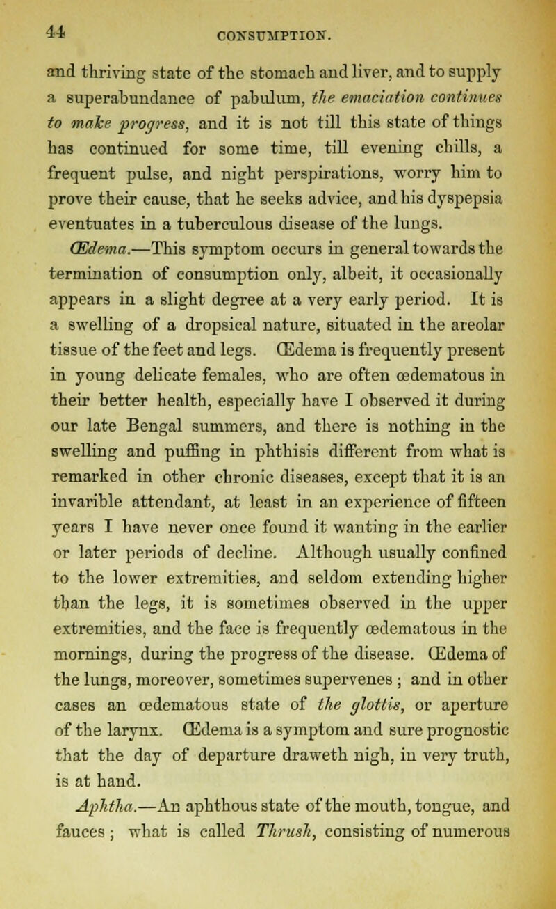 and thriving state of the stomach and liver, and to supply a superabundance of pabulum, the emaciation continues to make progress, and it is not till this state of things has continued for some time, till evening chills, a frequent pulse, and night perspirations, worry him to prove their cause, that he seeks advice, and his dyspepsia eventuates in a tuberculous disease of the lungs. (Edema.—This symptom occurs in general towards the termination of consumption only, albeit, it occasionally appears in a slight degree at a very early period. It is a swelling of a dropsical nature, situated in the areolar tissue of the feet and legs. (Edema is frequently present in young delicate females, who are often oedematous in their better health, especially have I observed it during our late Bengal summers, and there is nothing in the swelling and puffing in phthisis different from what is remarked in other chronic diseases, except that it is an invarible attendant, at least in an experience of fifteen years I have never once found it wanting in the earlier or later periods of decline. Although usually confined to the lower extremities, and seldom extending higher than the legs, it is sometimes observed in the upper extremities, and the face is frequently oedematous in the mornings, during the progress of the disease. (Edema of the lungs, moreover, sometimes supervenes ; and in other cases an oedematous state of the glottis, or aperture of the larynx. (Edema is a symptom and sure prognostic that the day of departure draweth nigh, in very truth, is at hand. Aphtha.—An aphthous state of the mouth, tongue, and fauces; what is called Thrush, consisting of numerous