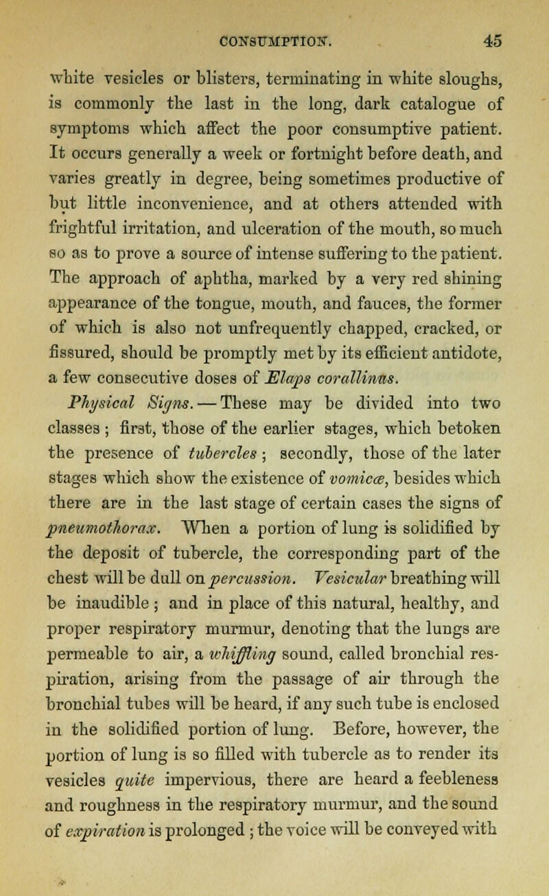white vesicles or blisters, terminating in white sloughs, is commonly the last in the long, dark catalogue of symptoms which affect the poor consumptive patient. It occurs generally a week or fortnight before death, and varies greatly in degree, being sometimes productive of but little inconvenience, and at others attended with frightful irritation, and ulceration of the mouth, so much so as to prove a source of intense suffering to the patient. The approach of aphtha, marked by a very red shining appearance of the tongue, mouth, and fauces, the former of which is also not unfrequently chapped, cracked, or fissured, should be promptly met by its efficient antidote, a few consecutive doses of Elaps corallinns. Physical Signs. — These may be divided into two classes ; first, those of the earlier stages, which betoken the presence of tubercles ; secondly, those of the later stages which show the existence of vomica, besides which there are in the last stage of certain cases the signs of pneumothorax. When a portion of lung is solidified by the deposit of tubercle, the corresponding part of the chest will be dull on percussion. Vesicular breathing will be inaudible ; and in place of this natural, healthy, and proper respiratory murmur, denoting that the lungs are permeable to air, a ivhiffling sound, called bronchial res- piration, arising from the passage of air through the bronchial tubes will be heard, if any such tube is enclosed in the solidified portion of lung. Before, however, the portion of lung is so filled with tubercle as to render its vesicles quite impervious, there are heard a feebleness and roughness in the respiratory murmur, and the sound of expiration is prolonged ; the voice will be conveyed with