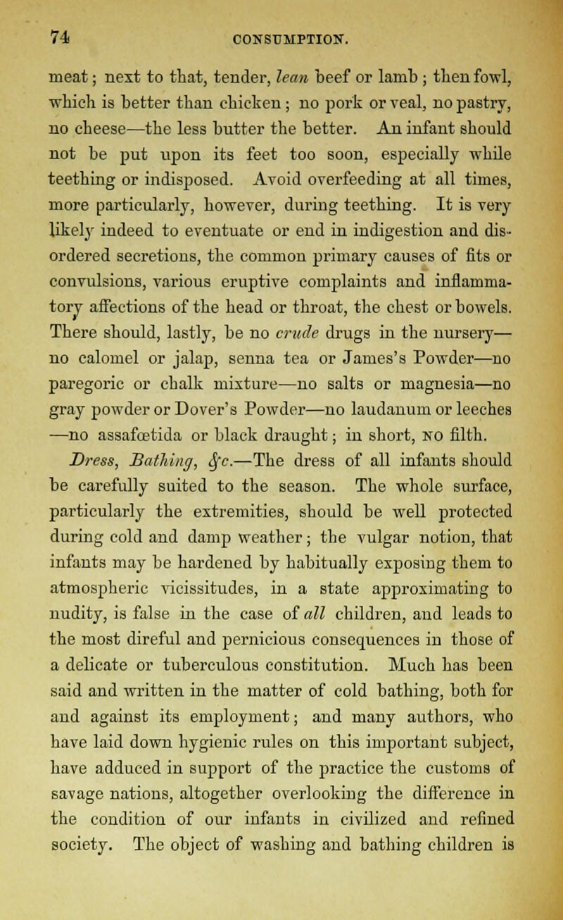 meat; next to that, tender, lean beef or lamb ; then fowl, which is better than chicken; no pork or veal, no pastry, no cheese—the less butter the better. An infant should not be put upon its feet too soon, especially while teething or indisposed. Avoid overfeeding at all times, more particularly, however, during teething. It is very likely indeed to eventuate or end in indigestion and dis- ordered secretions, the common primary causes of fits or convulsions, various eruptive complaints and inflamma- tory affections of the head or throat, the chest or bowels. There should, lastly, be no crude drugs in the nursery— no calomel or jalap, senna tea or James's Powder—no paregoric or chalk mixture—no salts or magnesia—no gray powder or Dover's Powder—no laudanum or leeches —no assafcetida or black draught; in short, no filth. Dress, Bathing, <5fc.—The dress of all infants should be carefully suited to the season. The whole surface, particularly the extremities, should be well protected during cold and damp weather; the vulgar notion, that infants may be hardened by habitually exposing them to atmospheric vicissitudes, in a state approximating to nudity, is false in the case of all children, and leads to the most direful and pernicious consequences in those of a delicate or tuberculous constitution. Much has been said and written in the matter of cold bathing, both for and against its employment; and many authors, who have laid down hygienic rules on this important subject, have adduced in support of the practice the customs of savage nations, altogether overlooking the difference in the condition of our infants in civilized and refined society. The object of washing and bathing children is