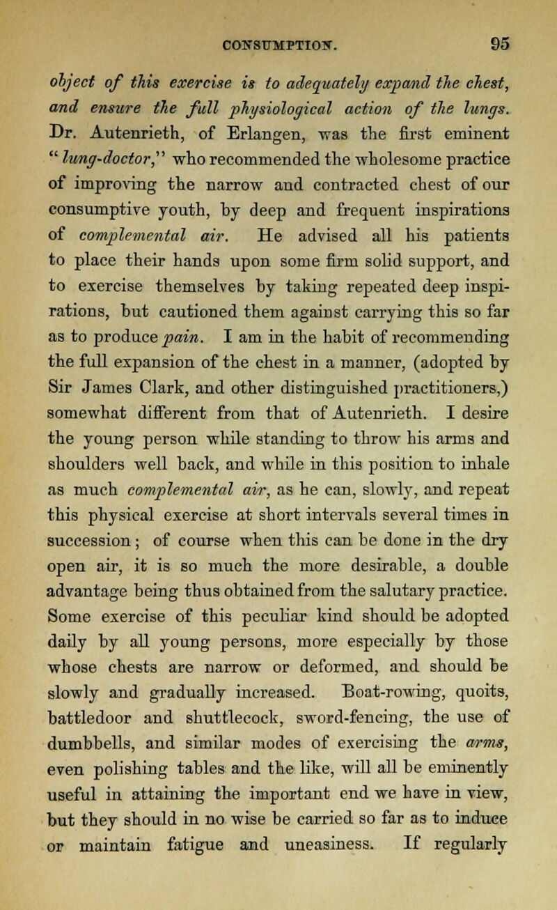 object of this exercise is to adequately expand the chest, and ensure the full physiological action of the lungs. Dr. Autenrieth, of Erlangen, was the first eminent  lung-doctor, who recommended the wholesome practice of improving the narrow and contracted chest of our consumptive youth, by deep and frequent inspirations of complemental air. He advised all his patients to place their hands upon some firm solid support, and to exercise themselves by taking repeated deep inspi- rations, but cautioned them against carrying this so far as to produce pain. I am in the habit of recommending the full expansion of the chest in a manner, (adopted by Sir James Clark, and other distinguished practitioners,) somewhat different from that of Autenrieth. I desire the young person while standing to throw his arms and shoulders well back, and while in this position to inhale as much complemental air, as he can, slowly, and repeat this physical exercise at short intervals several times in succession ; of course when this can be done in the dry open air, it is so much the more desirable, a double advantage being thus obtained from the salutary practice. Some exercise of this peculiar kind should be adopted daily by all young persons, more especially by those whose chests are narrow or deformed, and should be slowly and gradually increased. Boat-rowing, quoits, battledoor and shuttlecock, sword-fencing, the use of dumbbells, and similar modes of exercising the arms, even polishing tables and the like, will all be eminently useful in attaining the important end we have in view, but they should in no wise be carried so far as to induce or maintain fatigue and uneasiness. If regularly